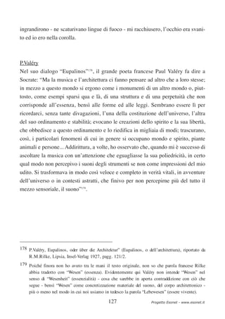 ingrandirono - ne scaturivano lingue di fuoco - mi racchiusero, l’occhio era svani-
to ed io ero nella corolla.



P.Valéry
Nel suo dialogo “Eupalinos”178, il grande poeta francese Paul Valéry fa dire a
Socrate: “Ma la musica e l’architettura ci fanno pensare ad altro che a loro stesse;
in mezzo a questo mondo si ergono come i monumenti di un altro mondo o, piut-
tosto, come esempi sparsi qua e là, di una struttura e di una perpetuità che non
corrisponde all’essenza, bensì alle forme ed alle leggi. Sembrano essere lì per
ricordarci, senza tante divagazioni, l’una della costituzione dell’universo, l’altra
del suo ordinamento e stabilità; evocano le creazioni dello spirito e la sua libertà,
che obbedisce a questo ordinamento e lo riedifica in migliaia di modi; trascurano,
così, i particolari fenomeni di cui in genere si occupano mondo e spirito, piante
animali e persone... Addirittura, a volte, ho osservato che, quando mi è successo di
ascoltare la musica con un’attenzione che eguagliasse la sua poliedricità, in certo
qual modo non percepivo i suoni degli strumenti se non come impressioni del mio
udito. Si trasformava in modo così veloce e completo in verità vitali, in avventure
dell’universo o in contesti astratti, che finivo per non percepirne più del tutto il
mezzo sensoriale, il suono”179.




178 P.Valéry, Eupalinos, oder über die Architektur” (Eupalinos, o dell’architettura), riportato da
    R.M.Rilke, Lipsia, Insel-Verlag 1927, pagg. 121/2.
179 Poiché finora non ho avuto tra le mani il testo originale, non so che parola francese Rilke
    abbia tradotto con “Wesen” (essenza). Evidentemente qui Valéry non intende “Wesen” nel
    senso di “Wesenheit” (essenzialità) - cosa che sarebbe in aperta contraddizione con ciò che
    segue - bensì “Wesen” come concretizzazione materiale del suono, del corpo architettonico -
    più o meno nel modo in cui noi usiamo in tedesco la parola “Lebewesen” (essere vivente).

                                              127                    Progetto Esonet - www.esonet.it
 