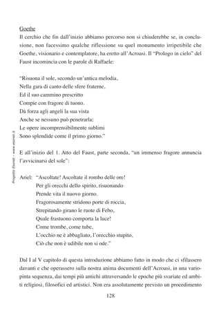 Goethe
                                  Il cerchio che fin dall’inizio abbiamo percorso non si chiuderebbe se, in conclu-
                                  sione, non facessimo qualche riflessione su quel monumento irripetibile che
                                  Goethe, visionario e contemplatore, ha eretto all’Acroasi. Il “Prologo in cielo” del
                                  Faust incomincia con le parole di Raffaele:


                                  “Risuona il sole, secondo un’antica melodia,
                                  Nella gara di canto delle sfere fraterne,
                                  Ed il suo cammino prescritto
                                  Compie con fragore di tuono.
                                  Dà forza agli angeli la sua vista
                                  Anche se nessuno può penetrarla;
                                  Le opere incomprensibilmente sublimi
Progetto Esonet - www.esonet.it




                                  Sono splendide come il primo giorno.”


                                  E all’inizio del 1. Atto del Faust, parte seconda, “un immenso fragore annuncia
                                  l’avvicinarsi del sole”:

                                  Ariel: “Ascoltate! Ascoltate il rombo delle ore!
                                         Per gli orecchi dello spirito, risuonando
                                         Prende vita il nuovo giorno.
                                         Fragorosamente stridono porte di roccia,
                                         Strepitando girano le ruote di Febo,
                                         Quale frastuono comporta la luce!
                                         Come trombe, come tube,
                                         L’occhio ne è abbagliato, l’orecchio stupito,
                                         Ciò che non è udibile non si ode.”


                                  Dal I al V capitolo di questa introduzione abbiamo fatto in modo che ci sfilassero
                                  davanti e che operassero sulla nostra anima documenti dell’Acroasi, in una vario-
                                  pinta sequenza, dai tempi più antichi attraversando le epoche più svariate ed ambi-
                                  ti religiosi, filosofici ed artistici. Non era assolutamente previsto un procedimento

                                                                              128
 