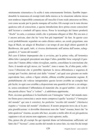 strettamente sistematico e la scelta è stata estremamente limitata. Sarebbe imper-
donabile la mancanza di esempi tratti dalla musica se la situazione odierna stessa
non rendesse impossibile comunicare all’orecchio il tono reale attraverso un libro,
così come accade per la parola stampata all’occhio. Gli esempi con le note dicono
qualcosa solo al conoscitore, e questa introduzione deve prima creare conoscitori
dell’Acroasi e condurli all’opera stessa. Forse la tecnologia del futuro produrrà
“dischi” in carta, o sostanze simili, che si potranno allegare ai libri. Per ora non ci
è ancora arrivata, dato che ha “cose ben più importanti” da fare. In questo caso
avrei probabilmente segnalato un canto ebraico antico, un corale gregoriano, una
fuga di Bach, un adagio di Bruckner e un tempo di uno degli ultimi quartetti di
Beethoven, dai quali, tutti, si riversa direttamente nell’anima dell’uomo, echeg-
giandovi, il “suono del mondo”.
Nel caso il lettore impreparato che si avvicina, per la prima volta, all’Armonica
abbia letto i paragrafi precedenti uno dopo l’altro, potrebbe forse sorgergli il pen-
siero che l’Autore abbia voluto risvegliare, nutrire, consolidare la convinzione che
Tutto, il mondo ed egli stesso, sia “ascolto”, tono e suono. Se, d’altra parte, solle-
vasse l’obiezione che si potrebbe riportare la stessa abbondanza e sequenza di
esempi per l’occhio, derivati cioè dalla “visione”, nel qual caso giocano un ruolo
equivalente luce, colore e figure ottiche, ebbene avrebbe pienamente ragione. E
probabilmente chi volesse intraprendere questo lavoro avrebbe un compito ben
più facile; in ogni caso avrebbe a disposizione una quantità di lavori a cui attinge-
re, senza considerare l’abbondanza di materiale che, in quest’ambito - cito solo le
due parole-chiave “luce” e “colore” -, è addirittura opprimente.
Però, siccome quotidiana è la familiarità con l’immagine “ottica” del mondo men-
tre finora poco conosciuta e ancor meno compresa è quella “acustica” (“immagine
del mondo” qui non è corretto), ho preferito “ascolto del mondo” (Akróasis)
rispetto a “visione del mondo” (Aisthesis). Il nostro proposito trova da sé la pro-
pria giustificazione: si dovrebbe dimostrare non che “tutto” risuona, bensì che “in
tutto qualcosa” risuona, accanto alla luce, accanto a molto altro di cui già qualcosa
sappiamo o di cui ancora non sappiamo, o mai sapremo, nulla.
Ora, penso che gli esempi fin qui riportati diano un’informazione sufficiente sul
fatto che l’”Acroasi”, come ascolto del mondo in senso lato, sia stata fin dai tempi

                                         129                 Progetto Esonet - www.esonet.it
 