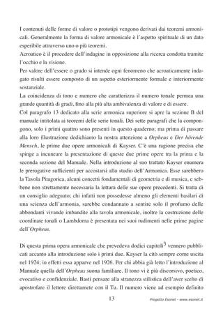 I contenuti delle forme di valore o prototipi vengono derivati dai teoremi armoni-
cali. Generalmente la forma di valore armonicale è l’aspetto spirituale di un dato
esperibile attraverso uno o più teoremi.
Acroatico è il procedere dell’indagine in opposizione alla ricerca condotta tramite
l’occhio e la visione.
Per valore dell’essere o grado si intende ogni fenomeno che acroaticamente inda-
gato risulti essere composto di un aspetto esteriormente formale e interiormente
sostanziale.
La coincidenza di tono e numero che caratterizza il numero tonale permea una
grande quantità di gradi, fino alla più alta ambivalenza di valore e di essere.
Col paragrafo 13 dedicato alla serie armonica superiore si apre la sezione B del
manuale intitolata ai teoremi delle serie tonali. Dei sette paragrafi che la compon-
gono, solo i primi quattro sono presenti in questo quaderno; ma prima di passare
alla loro illustrazione dedichiamo la nostra attenzione a Orpheus e Der hörende
Mensch, le prime due opere armonicali di Kayser. C’è una ragione precisa che
spinge a incuneare la presentazione di queste due prime opere tra la prima e la
seconda sezione del Manuale. Nella introduzione al suo trattato Kayser enumera
le prerogative sufficienti per accostarsi allo studio dell’Armonica. Esse sarebbero
la Tavola Pitagorica, alcuni concetti fondamentali di geometria e di musica, e seb-
bene non strettamente necessaria la lettura delle sue opere precedenti. Si tratta di
un consiglio adeguato; chi infatti non possedesse almeno gli elementi basilari di
una scienza dell’armonia, sarebbe condannato a sentire solo il profumo delle
abbondanti vivande imbandite alla tavola armonicale, inoltre la costruzione delle
coordinate tonali o Lambdoma è presentata nei suoi rudimenti nelle prime pagine
dell’Orpheus.


Di questa prima opera armonicale che prevedeva dodici capitoli3 vennero pubbli-
cati accanto alla introduzione solo i primi due. Kayser la citò sempre come uscita
nel 1924; in effetti essa apparve nel 1926. Per chi abbia già letto l’introduzione al
Manuale quella dell’Orpheus suona familiare. Il tono vi è più discorsivo, poetico,
evocativo e confidenziale. Basti pensare alla stranezza stilistica dell’aver scelto di
apostrofare il lettore direttamete con il Tu. Il numero viene ad esempio definito

                                           13                Progetto Esonet - www.esonet.it
 