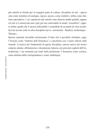più antichi lo sfondo per la maggior parte di culture, discipline ed arti - spesso
                                  solo come metafore ed analogie, spesso, ancora, come simboli e infine come dot-
                                  trina speculativa, i cui capolavori più antichi sono tuttavia andati perduti, oppure
                                  ciò che si è conservato non è più, per noi, utilizzabile in modo “scientifico”, oppu-
                                  re infine, quello che è ancora utilizzabile e sostenibile da un punto di vista scienti-
                                  fico ha trovato asilo in altre discipline (ad es. astronomia - Keplero; archeologia -
                                  Thimus).
                                  Questo manuale dovrebbe testimoniare il fatto che è possibile rifondare, oggi,
                                  l’Acroasi come “dottrina dell’Armonica” e conciliarla con i nostri odierni abiti
                                  mentali. A ricerca dei fondamenti di questa disciplina, ancora nuova nel nostro
                                  contesto attuale, affronteremo e discuteremo tuttavia, nei prossimi capitoli dell’in-
                                  troduzione, i tre momenti già citati nella prefazione: l’Armonica come scienza,
                                  come dottrina delle corrispondenze e come simbologia.
Progetto Esonet - www.esonet.it




                                                                           130
 