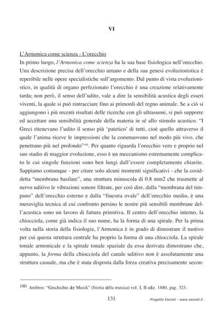 VI



L’Armonica come scienza - L’orecchio
In primo luogo, l’Armonica come scienza ha la sua base fisiologica nell’orecchio.
Una descrizione precisa dell’orecchio umano e della sua genesi evoluzionistica è
reperibile nelle opere specialistiche sull’argomento. Dal punto di vista evoluzioni-
stico, in qualità di organo perfezionato l’orecchio è una creazione relativamente
tarda; non però, il senso dell’udito, vale a dire la sensibilità acustica degli esseri
viventi, la quale si può rintracciare fino ai primordi del regno animale. Se a ciò si
aggiungono i più recenti risultati delle ricerche con gli ultrasuoni, si può supporre
ed accettare una sensibilità generale della materia in sé allo stimolo acustico. “I
Greci ritenevano l’udito il senso più ‘patetico’ di tutti, cioè quello attraverso il
quale l’anima riceve le impressioni che la commuovono nel modo più vivo, che
penetrano più nel profondo”180. Per quanto riguarda l’orecchio vero e proprio nel
suo stadio di maggior evoluzione, esso è un meccanismo estremamente complica-
to le cui singole funzioni sono ben lungi dall’essere completamente chiarite.
Sappiamo comunque - per citare solo alcuni momenti significativi - che la cosid-
detta “membrana basilare”, una struttura minuscola di 0.8 mm2 che trasmette al
nervo uditivo le vibrazioni sonore filtrate, per così dire, dalla “membrana del tim-
pano” dell’orecchio esterno e dalla “finestra ovale” dell’orecchio medio, è una
meraviglia tecnica al cui confronto persino le nostre più sensibili membrane del-
l’acustica sono un lavoro di fattura primitiva. Il centro dell’orecchio interno, la
chiocciola, come già indica il suo nome, ha la forma di una spirale. Per la prima
volta nella storia della fisiologia, l’Armonica è in grado di dimostrare il motivo
per cui questa struttura centrale ha proprio la forma di una chiocciola. La spirale
tonale armonicale e la spirale tonale spaziale da essa derivata dimostrano che,
appunto, la forma della chiocciola del canale uditivo non è assolutamente una
struttura casuale, ma che è stata disposta dalla forza creativa precisamente secon-



180 Ambros: “Geschichte der Musik” (Storia della musica) vol. I, II ediz. 1880, pag. 323.

                                              131                    Progetto Esonet - www.esonet.it
 