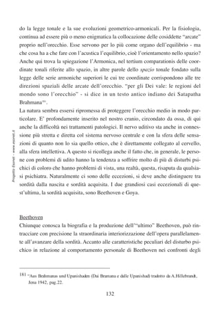 do la legge tonale e la sue evoluzioni geometrico-armonicali. Per la fisiologia,
                                  continua ad essere più o meno enigmatica la collocazione delle cosiddette “arcate”
                                  proprio nell’orecchio. Esse servono per lo più come organo dell’equilibrio - ma
                                  che cosa ha a che fare con l’acustica l’equilibrio, cioè l’orientamento nello spazio?
                                  Anche qui trova la spiegazione l’Armonica, nel tertium comparationis delle coor-
                                  dinate tonali riferite allo spazio, in altre parole dello spazio tonale fondato sulla
                                  legge delle serie armoniche superiori le cui tre coordinate corrispondono alle tre
                                  direzioni spaziali delle arcate dell’orecchio. “per gli Dei vale: le regioni del
                                  mondo sono l’orecchio” - si dice in un testo antico indiano dei Satapatha
                                  Brahmana181.
                                  La natura sembra essersi ripromessa di proteggere l’orecchio medio in modo par-
                                  ticolare. E’ profondamente inserito nel nostro cranio, circondato da ossa, di qui
                                  anche la difficoltà nei trattamenti patologici. Il nervo uditivo sta anche in connes-
Progetto Esonet - www.esonet.it




                                  sione più stretta e diretta col sistema nervoso centrale e con la sfera delle sensa-
                                  zioni di quanto non lo sia quello ottico, che è direttamente collegato al cervello,
                                  alla sfera intellettiva. A questo si ricollega anche il fatto che, in generale, le perso-
                                  ne con problemi di udito hanno la tendenza a soffrire molto di più di disturbi psi-
                                  chici di coloro che hanno problemi di vista, una realtà, questa, risaputa da qualsia-
                                  si psichiatra. Naturalmente ci sono delle eccezioni, si deve anche distinguere tra
                                  sordità dalla nascita e sordità acquisita. I due grandiosi casi eccezionali di que-
                                  st’ultima, la sordità acquisita, sono Beethoven e Goya.



                                  Beethoven
                                  Chiunque conosca la biografia e la produzione dell’“ultimo” Beethoven, può rin-
                                  tracciare con precisione la straordinaria interiorizzazione dell’opera parallelamen-
                                  te all’avanzare della sordità. Accanto alle caratteristiche peculiari del disturbo psi-
                                  chico in relazione al comportamento personale di Beethoven nei confronti degli



                                  181 “Aus Brahmanas und Upanishaden (Dai Bramana e dalle Upanishad) tradotto da A.Hillebrandt,
                                      Jena 1942, pag.22.

                                                                               132
 