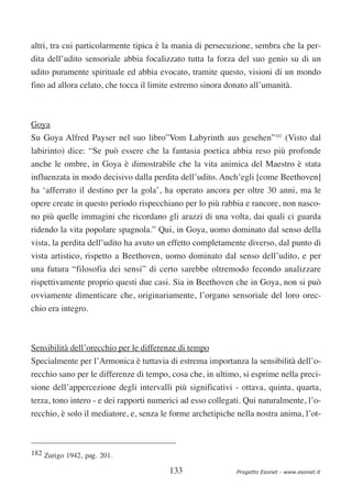 altri, tra cui particolarmente tipica è la mania di persecuzione, sembra che la per-
dita dell’udito sensoriale abbia focalizzato tutta la forza del suo genio su di un
udito puramente spirituale ed abbia evocato, tramite questo, visioni di un mondo
fino ad allora celato, che tocca il limite estremo sinora donato all’umanità.



Goya
Su Goya Alfred Payser nel suo libro”Vom Labyrinth aus gesehen”182 (Visto dal
labirinto) dice: “Se può essere che la fantasia poetica abbia reso più profonde
anche le ombre, in Goya è dimostrabile che la vita animica del Maestro è stata
influenzata in modo decisivo dalla perdita dell’udito. Anch’egli [come Beethoven]
ha ‘afferrato il destino per la gola’, ha operato ancora per oltre 30 anni, ma le
opere create in questo periodo rispecchiano per lo più rabbia e rancore, non nasco-
no più quelle immagini che ricordano gli arazzi di una volta, dai quali ci guarda
ridendo la vita popolare spagnola.” Qui, in Goya, uomo dominato dal senso della
vista, la perdita dell’udito ha avuto un effetto completamente diverso, dal punto di
vista artistico, rispetto a Beethoven, uomo dominato dal senso dell’udito, e per
una futura “filosofia dei sensi” di certo sarebbe oltremodo fecondo analizzare
rispettivamente proprio questi due casi. Sia in Beethoven che in Goya, non si può
ovviamente dimenticare che, originariamente, l’organo sensoriale del loro orec-
chio era integro.



Sensibilità dell’orecchio per le differenze di tempo
Specialmente per l’Armonica è tuttavia di estrema importanza la sensibilità dell’o-
recchio sano per le differenze di tempo, cosa che, in ultimo, si esprime nella preci-
sione dell’appercezione degli intervalli più significativi - ottava, quinta, quarta,
terza, tono intero - e dei rapporti numerici ad esso collegati. Qui naturalmente, l’o-
recchio, è solo il mediatore, e, senza le forme archetipiche nella nostra anima, l’ot-



182 Zurigo 1942, pag. 201.

                                         133                 Progetto Esonet - www.esonet.it
 
