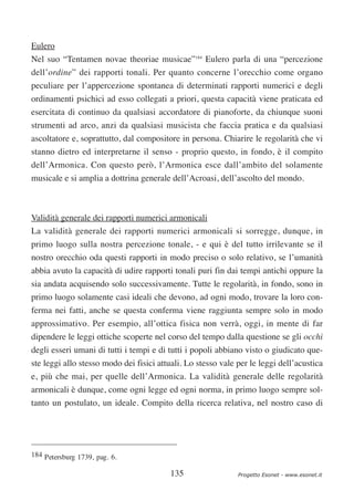 Eulero
Nel suo “Tentamen novae theoriae musicae”184 Eulero parla di una “percezione
dell’ordine” dei rapporti tonali. Per quanto concerne l’orecchio come organo
peculiare per l’appercezione spontanea di determinati rapporti numerici e degli
ordinamenti psichici ad esso collegati a priori, questa capacità viene praticata ed
esercitata di continuo da qualsiasi accordatore di pianoforte, da chiunque suoni
strumenti ad arco, anzi da qualsiasi musicista che faccia pratica e da qualsiasi
ascoltatore e, soprattutto, dal compositore in persona. Chiarire le regolarità che vi
stanno dietro ed interpretarne il senso - proprio questo, in fondo, è il compito
dell’Armonica. Con questo però, l’Armonica esce dall’ambito del solamente
musicale e si amplia a dottrina generale dell’Acroasi, dell’ascolto del mondo.



Validità generale dei rapporti numerici armonicali
La validità generale dei rapporti numerici armonicali si sorregge, dunque, in
primo luogo sulla nostra percezione tonale, - e qui è del tutto irrilevante se il
nostro orecchio oda questi rapporti in modo preciso o solo relativo, se l’umanità
abbia avuto la capacità di udire rapporti tonali puri fin dai tempi antichi oppure la
sia andata acquisendo solo successivamente. Tutte le regolarità, in fondo, sono in
primo luogo solamente casi ideali che devono, ad ogni modo, trovare la loro con-
ferma nei fatti, anche se questa conferma viene raggiunta sempre solo in modo
approssimativo. Per esempio, all’ottica fisica non verrà, oggi, in mente di far
dipendere le leggi ottiche scoperte nel corso del tempo dalla questione se gli occhi
degli esseri umani di tutti i tempi e di tutti i popoli abbiano visto o giudicato que-
ste leggi allo stesso modo dei fisici attuali. Lo stesso vale per le leggi dell’acustica
e, più che mai, per quelle dell’Armonica. La validità generale delle regolarità
armonicali è dunque, come ogni legge ed ogni norma, in primo luogo sempre sol-
tanto un postulato, un ideale. Compito della ricerca relativa, nel nostro caso di




184 Petersburg 1739, pag. 6.

                                          135                 Progetto Esonet - www.esonet.it
 