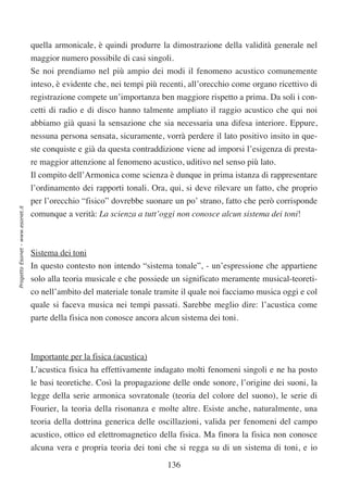 quella armonicale, è quindi produrre la dimostrazione della validità generale nel
                                  maggior numero possibile di casi singoli.
                                  Se noi prendiamo nel più ampio dei modi il fenomeno acustico comunemente
                                  inteso, è evidente che, nei tempi più recenti, all’orecchio come organo ricettivo di
                                  registrazione compete un’importanza ben maggiore rispetto a prima. Da soli i con-
                                  cetti di radio e di disco hanno talmente ampliato il raggio acustico che qui noi
                                  abbiamo già quasi la sensazione che sia necessaria una difesa interiore. Eppure,
                                  nessuna persona sensata, sicuramente, vorrà perdere il lato positivo insito in que-
                                  ste conquiste e già da questa contraddizione viene ad imporsi l’esigenza di presta-
                                  re maggior attenzione al fenomeno acustico, uditivo nel senso più lato.
                                  Il compito dell’Armonica come scienza è dunque in prima istanza di rappresentare
                                  l’ordinamento dei rapporti tonali. Ora, qui, si deve rilevare un fatto, che proprio
                                  per l’orecchio “fisico” dovrebbe suonare un po’ strano, fatto che però corrisponde
Progetto Esonet - www.esonet.it




                                  comunque a verità: La scienza a tutt’oggi non conosce alcun sistema dei toni!



                                  Sistema dei toni
                                  In questo contesto non intendo “sistema tonale”, - un’espressione che appartiene
                                  solo alla teoria musicale e che possiede un significato meramente musical-teoreti-
                                  co nell’ambito del materiale tonale tramite il quale noi facciamo musica oggi e col
                                  quale si faceva musica nei tempi passati. Sarebbe meglio dire: l’acustica come
                                  parte della fisica non conosce ancora alcun sistema dei toni.



                                  Importante per la fisica (acustica)
                                  L’acustica fisica ha effettivamente indagato molti fenomeni singoli e ne ha posto
                                  le basi teoretiche. Così la propagazione delle onde sonore, l’origine dei suoni, la
                                  legge della serie armonica sovratonale (teoria del colore del suono), le serie di
                                  Fourier, la teoria della risonanza e molte altre. Esiste anche, naturalmente, una
                                  teoria della dottrina generica delle oscillazioni, valida per fenomeni del campo
                                  acustico, ottico ed elettromagnetico della fisica. Ma finora la fisica non conosce
                                  alcuna vera e propria teoria dei toni che si regga su di un sistema di toni, e io

                                                                          136
 