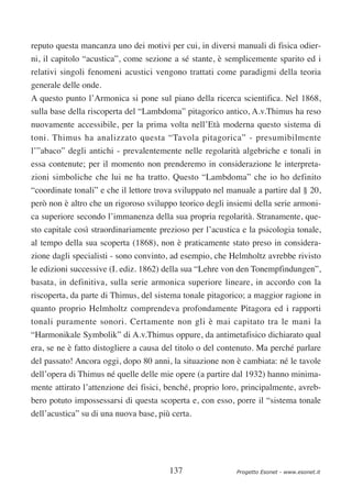 reputo questa mancanza uno dei motivi per cui, in diversi manuali di fisica odier-
ni, il capitolo “acustica”, come sezione a sé stante, è semplicemente sparito ed i
relativi singoli fenomeni acustici vengono trattati come paradigmi della teoria
generale delle onde.
A questo punto l’Armonica si pone sul piano della ricerca scientifica. Nel 1868,
sulla base della riscoperta del “Lambdoma” pitagorico antico, A.v.Thimus ha reso
nuovamente accessibile, per la prima volta nell’Età moderna questo sistema di
toni. Thimus ha analizzato questa “Tavola pitagorica” - presumibilmente
l’”abaco” degli antichi - prevalentemente nelle regolarità algebriche e tonali in
essa contenute; per il momento non prenderemo in considerazione le interpreta-
zioni simboliche che lui ne ha tratto. Questo “Lambdoma” che io ho definito
“coordinate tonali” e che il lettore trova sviluppato nel manuale a partire dal § 20,
però non è altro che un rigoroso sviluppo teorico degli insiemi della serie armoni-
ca superiore secondo l’immanenza della sua propria regolarità. Stranamente, que-
sto capitale così straordinariamente prezioso per l’acustica e la psicologia tonale,
al tempo della sua scoperta (1868), non è praticamente stato preso in considera-
zione dagli specialisti - sono convinto, ad esempio, che Helmholtz avrebbe rivisto
le edizioni successive (I. ediz. 1862) della sua “Lehre von den Tonempfindungen”,
basata, in definitiva, sulla serie armonica superiore lineare, in accordo con la
riscoperta, da parte di Thimus, del sistema tonale pitagorico; a maggior ragione in
quanto proprio Helmholtz comprendeva profondamente Pitagora ed i rapporti
tonali puramente sonori. Certamente non gli è mai capitato tra le mani la
“Harmonikale Symbolik” di A.v.Thimus oppure, da antimetafisico dichiarato qual
era, se ne è fatto distogliere a causa del titolo o del contenuto. Ma perché parlare
del passato! Ancora oggi, dopo 80 anni, la situazione non è cambiata: né le tavole
dell’opera di Thimus né quelle delle mie opere (a partire dal 1932) hanno minima-
mente attirato l’attenzione dei fisici, benché, proprio loro, principalmente, avreb-
bero potuto impossessarsi di questa scoperta e, con esso, porre il “sistema tonale
dell’acustica” su di una nuova base, più certa.




                                        137                 Progetto Esonet - www.esonet.it
 