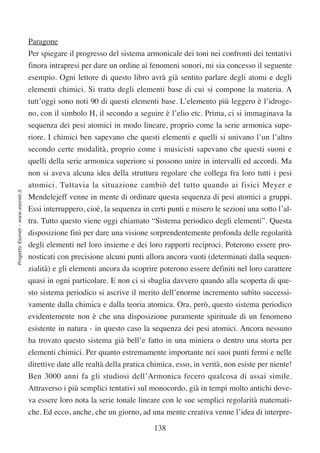 Paragone
                                  Per spiegare il progresso del sistema armonicale dei toni nei confronti dei tentativi
                                  finora intrapresi per dare un ordine ai fenomeni sonori, mi sia concesso il seguente
                                  esempio. Ogni lettore di questo libro avrà già sentito parlare degli atomi e degli
                                  elementi chimici. Si tratta degli elementi base di cui si compone la materia. A
                                  tutt’oggi sono noti 90 di questi elementi base. L’elemento più leggero è l’idroge-
                                  no, con il simbolo H, il secondo a seguire è l’elio etc. Prima, ci si immaginava la
                                  sequenza dei pesi atomici in modo lineare, proprio come la serie armonica supe-
                                  riore. I chimici ben sapevano che questi elementi e quelli si univano l’un l’altro
                                  secondo certe modalità, proprio come i musicisti sapevano che questi suoni e
                                  quelli della serie armonica superiore si possono unire in intervalli ed accordi. Ma
                                  non si aveva alcuna idea della struttura regolare che collega fra loro tutti i pesi
                                  atomici. Tuttavia la situazione cambiò del tutto quando ai fisici Meyer e
Progetto Esonet - www.esonet.it




                                  Mendelejeff venne in mente di ordinare questa sequenza di pesi atomici a gruppi.
                                  Essi interruppero, cioè, la sequenza in certi punti e misero le sezioni una sotto l’al-
                                  tra. Tutto questo viene oggi chiamato “Sistema periodico degli elementi”. Questa
                                  disposizione finì per dare una visione sorprendentemente profonda delle regolarità
                                  degli elementi nel loro insieme e dei loro rapporti reciproci. Poterono essere pro-
                                  nosticati con precisione alcuni punti allora ancora vuoti (determinati dalla sequen-
                                  zialità) e gli elementi ancora da scoprire poterono essere definiti nel loro carattere
                                  quasi in ogni particolare. E non ci si sbaglia davvero quando alla scoperta di que-
                                  sto sistema periodico si ascrive il merito dell’enorme incremento subìto successi-
                                  vamente dalla chimica e dalla teoria atomica. Ora, però, questo sistema periodico
                                  evidentemente non è che una disposizione puramente spirituale di un fenomeno
                                  esistente in natura - in questo caso la sequenza dei pesi atomici. Ancora nessuno
                                  ha trovato questo sistema già bell’e fatto in una miniera o dentro una storta per
                                  elementi chimici. Per quanto estremamente importante nei suoi punti fermi e nelle
                                  direttive date alle realtà della pratica chimica, esso, in verità, non esiste per niente!
                                  Ben 3000 anni fa gli studiosi dell’Armonica fecero qualcosa di assai simile.
                                  Attraverso i più semplici tentativi sul monocordo, già in tempi molto antichi dove-
                                  va essere loro nota la serie tonale lineare con le sue semplici regolarità matemati-
                                  che. Ed ecco, anche, che un giorno, ad una mente creativa venne l’idea di interpre-

                                                                            138
 