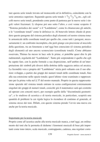tare questa serie tonale trovata sul monocordo ed in definitiva, coincidente con la
serie armonica superiore. Seguendo questa serie tonale 1 1/2 1/3 1/4 etc., egli cal-
colò nuove serie tonali, prendendo come punto di partenza per le nuove serie i sin-
goli valori frazionari. Li dispose poi uno sotto l’altro, e così venne scoperto il
“Sistema periodico dei suoni” o il “Lambdoma”, come lo chiamavano gli antichi,
o le “coordinate tonali” come le definisco io. Al benevolo lettore chiedo di pren-
dere questo paragone del sistema periodico degli elementi col nostro sistema tona-
le armonicale delle coordinate tonali per quello che, come tutti i paragoni, neces-
sariamente è: un confronto incompleto, che però giunge con precisione al nocciolo
della questione, tra un fenomeno a tutt’oggi ben conosciuto (il sistema periodico
degli elementi) ed uno ancora sconosciuto (coordinate tonali). Come abbiamo
osservato, Thimus ha messo in luce solo le prime, si potrebbe quasi dire le più
rudimentali, regolarità del “Lambdoma”. Tanto più sorprendente è quello che egli
ha saputo fare, con le poche formule a sua disposizione, nell’ambito di un’inter-
pretazione dei simboli più diversi della dottrina della saggezza antica ed arcaica.
La fecondità vera e propria del “Lambdoma” inizia però soltanto con il suo ulte-
riore sviluppo, a partire dai gruppi dei numeri tonali delle coordinate tonali, fino
alla sua estensione nello spazio tonale; quest’ultimo viene esaminato e rappresen-
tato per la prima volta nel § 37 del nostro manuale. Proprio in questa rappresenta-
zione spaziale del sistema tonale entrano in scena configurazioni estremamente
singolari dei gruppi di numeri tonali, cosicché già il matematico sarà qui costretto
ad operare con concetti nuovi, per esempio quello della “discontinuità geometri-
ca”, e lo studioso di acustica e di teoria musicale, in particolare, scoprirà una
quantità di problemi la cui rigida logica lo riconduce di continuo al generale, al
sistema stesso dei toni. Difatti, con questo sistema prende l’avvio una nuova era
anche per la teoria musicale.



Importante per la teoria musicale
Proprio come all’acustica anche alla teoria musicale manca, a tutt’oggi, un ordina-
mento dei toni che le permetta di dedurne i fenomeni musicali di base più impor-
tanti come tono intero, scala musicale, contrappunto, cadenza, una regolare corre-

                                        139                Progetto Esonet - www.esonet.it
 