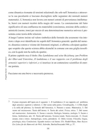 come dinamica risonante di tensioni relazionali che solo nell’Armonica e attraver-
                                  so la sua peculiarità si lasciano disciogliere nelle segnature dei normali numeri
                                  matematici. L’Armonica non lavora con numeri astratti di provenienza intellettua-
                                  le, bensí con numeri ricolmi della magia del suono. La constatazione del fatto
                                  significativo di una confluenza tra materialità (consistenza, tensione della corda) e
                                  animicità (suono, tono) per mezzo di una determinazione numerica univoca è pre-
                                  sentata come teoria delle relazioni.
                                  A lungo l’autore insiste sul valore simbolico delle formule che assumono vita inte-
                                  riore e dopo aver identificato tre aspetti dell’Armonica generale: qualità del nume-
                                  ro, dinamica sonora e visione dei fenomeni originari, si affretta a dissipare qualun-
                                  que sospetto che questa scienza abbia alcunché in comune con una griglia teosofi-
                                  ca, con la quale non ha nulla da spartire.
                                  Il primo capitolo reca il titolo: Das Lambdoma und seine Beziehung zum Problem
Progetto Esonet - www.esonet.it




                                  der Ober-und Untertöne, Il lambdoma e il suo rapporto con il problema degli
                                  armonici superiori e inferiori, e si inserisce in un contenzioso scientifico di enor-
                                  me portata.

                                  Facciamo ora una breve e necessaria premessa.




                                  3   Il piano originario dell’opera era il seguente: 1. Il Lambdoma e il suo rapporto col problema
                                      degli armonici superiori e inferiori; 2. Del suono nella pietra. Cristallografia. 3. L’Oth-Aleph
                                      e la stella del pleroma. Le formule dell’Armonica. 4. Numero e suono. Matematica. 5. Del
                                      suono nel microcosmo. Teoria dell’atomo. 6. Teoria dei colori. Fisica, ottica. 7. Del suono
                                      nel macrocosmo. Astronomia. 8. Suono e crescita. Geologia, botanica, zoologia. 9. Suono e
                                      forma. Architettura, arte. 10. Teoria dell’armonia. Sistema tonale. Teoria musicale. 11. Essere
                                      umano, tono e ritmo. Antropologia, storia, periodicità. 12. Della visione. Filosofia, lingua,
                                      psicologia, etica. Conclusioni. Sguardo storico e sul futuro. Cfr.: Rudolf Haase, Hans Kayser,
                                      Ein Leben für die Harmonik der Welt, Schwabe, Basilea/Stoccarda 1968, p. 57.

                                                                                 14
 