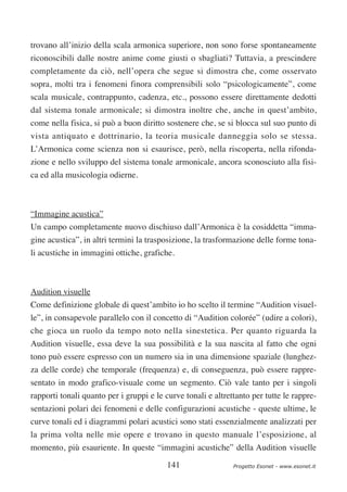 trovano all’inizio della scala armonica superiore, non sono forse spontaneamente
riconoscibili dalle nostre anime come giusti o sbagliati? Tuttavia, a prescindere
completamente da ciò, nell’opera che segue si dimostra che, come osservato
sopra, molti tra i fenomeni finora comprensibili solo “psicologicamente”, come
scala musicale, contrappunto, cadenza, etc., possono essere direttamente dedotti
dal sistema tonale armonicale; si dimostra inoltre che, anche in quest’ambito,
come nella fisica, si può a buon diritto sostenere che, se si blocca sul suo punto di
vista antiquato e dottrinario, la teoria musicale danneggia solo se stessa.
L’Armonica come scienza non si esaurisce, però, nella riscoperta, nella rifonda-
zione e nello sviluppo del sistema tonale armonicale, ancora sconosciuto alla fisi-
ca ed alla musicologia odierne.



“Immagine acustica”
Un campo completamente nuovo dischiuso dall’Armonica è la cosiddetta “imma-
gine acustica”, in altri termini la trasposizione, la trasformazione delle forme tona-
li acustiche in immagini ottiche, grafiche.



Audition visuelle
Come definizione globale di quest’ambito io ho scelto il termine “Audition visuel-
le”, in consapevole parallelo con il concetto di “Audition colorée” (udire a colori),
che gioca un ruolo da tempo noto nella sinestetica. Per quanto riguarda la
Audition visuelle, essa deve la sua possibilità e la sua nascita al fatto che ogni
tono può essere espresso con un numero sia in una dimensione spaziale (lunghez-
za delle corde) che temporale (frequenza) e, di conseguenza, può essere rappre-
sentato in modo grafico-visuale come un segmento. Ciò vale tanto per i singoli
rapporti tonali quanto per i gruppi e le curve tonali e altrettanto per tutte le rappre-
sentazioni polari dei fenomeni e delle configurazioni acustiche - queste ultime, le
curve tonali ed i diagrammi polari acustici sono stati essenzialmente analizzati per
la prima volta nelle mie opere e trovano in questo manuale l’esposizione, al
momento, più esauriente. In queste “immagini acustiche” della Audition visuelle

                                          141                 Progetto Esonet - www.esonet.it
 