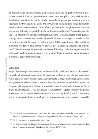 ha dunque luogo una trascrizione dell’elemento acustico in quello ottico: qui pos-
                                  siamo vedere i suoni e, precisamente, non come semplice trasposizione delle
                                  oscillazioni acustiche in quelle ottiche, cosa da lungo tempo possibile grazie a
                                  strumenti elettrofisici, bensì come trasformazione in diagrammi ottici dei numeri
                                  tonali e delle loro configurazioni. Ciò è qualcosa di completamente diverso,
                                  nuovo, ma del tutto proponibile anche nell’ambito della nostra “mentalità scienti-
                                  fica”. La produttività di queste immagini acustiche - essenzialmente è tale qualsia-
                                  si diagramma armonicale - credo di averla dimostrata in special modo in due
                                  esempi scientifici di impiego: nell’esempio della curva tonale, che risulta un
                                  momento costitutivo della forma violino186, e nel “Canone di suddivisione armoni-
                                  cale”187 che ha un significato storico-artistico. L’impiego delle immagini acustiche
                                  nella dottrina delle corrispondenze e nella simbologia armonicali viene attuato in
                                  molti passi dell’opera che segue.
Progetto Esonet - www.esonet.it




                                  Ultrasuoni
                                  Negli ultimi tempi sono diventate molto attuali le cosiddette “onde a ultrasuoni”.
                                  Le onde ad ultrasuoni sono suoni di frequenza molto elevata, che noi non siamo
                                  più in grado di udire, le quali però, analogamente ai raggi ultravioletti, possiedono
                                  una particolare efficacia che si estende fino alla struttura atomica della materia e
                                  vengono già impiegate e diffuse in medicina come terapia sotto il nome di “irra-
                                  diazione ad ultrasuoni”. Nel mio lavoro “Tonspektren” (Spettri sonori)188 ho potuto
                                  dimostrare che il sistema tonale armonicale e le sue regolarità non solo presentano
                                  una serie completa di strette analogie con le regolarità degli spettri ottici, ma addi-




                                  186 Cfr. il mio studio armonicale “Die Form der Geige, aus dem Gesetz der Töne gedeutet” (La
                                      forma del violino interpretata in base alla legge dei toni), Occidentverlag, Zurigo 1947.
                                  187 Cfr. lo studio con lo stesso titolo, ibid. 1946.
                                  188 In “Abhandlungen zur Ektypik harmonikaler Wertformen” (Dissertazioni circa l’ectipicità delle
                                      forme di valore armonicale), Occident-Verlag, Zurigo 1938 (1946).

                                                                                  142
 