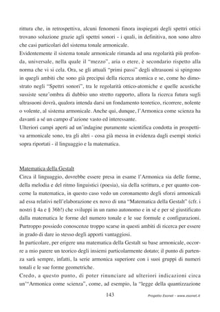 rittura che, in retrospettiva, alcuni fenomeni finora inspiegati degli spettri ottici
trovano soluzione grazie agli spettri sonori - i quali, in definitiva, non sono altro
che casi particolari del sistema tonale armonicale.
Evidentemente il sistema tonale armonicale rimanda ad una regolarità più profon-
da, universale, nella quale il “mezzo”, aria o etere, è secondario rispetto alla
norma che vi si cela. Ora, se gli attuali “primi passi” degli ultrasuoni si spingono
in quegli ambiti che sono già precipui della ricerca atomica e se, come ho dimo-
strato negli “Spettri sonori”, tra le regolarità ottico-atomiche e quelle acustiche
sussiste senz’ombra di dubbio uno stretto rapporto, allora la ricerca futura sugli
ultrasuoni dovrà, qualora intenda darsi un fondamento teoretico, ricorrere, nolente
o volente, al sistema armonicale. Anche qui, dunque, l’Armonica come scienza ha
davanti a sé un campo d’azione vasto ed interessante.
Ulteriori campi aperti ad un’indagine puramente scientifica condotta in prospetti-
va armonicale sono, tra gli altri - cosa già messa in evidenza dagli esempi storici
sopra riportati - il linguaggio e la matematica.



Matematica della Gestalt
Circa il linguaggio, dovrebbe essere presa in esame l’Armonica sia delle forme,
della melodia e del ritmo linguistici (poesia), sia della scrittura, e per quanto con-
cerne la matematica, in questo caso vedo un coronamento degli sforzi armonicali
ad essa relativi nell’elaborazione ex novo di una “Matematica della Gestalt” (cfr. i
nostri § 4a e § 36b!) che sviluppi in un ramo autonomo e in sé e per sé giustificato
dalla matematica le forme del numero tonale e le sue formule e configurazioni.
Purtroppo possiedo conoscenze troppo scarse in questi ambiti di ricerca per essere
in grado di dare io stesso degli apporti vantaggiosi.
In particolare, per erigere una matematica della Gestalt su base armonicale, occor-
re a mio parere un teorico degli insiemi particolarmente dotato; il punto di parten-
za sarà sempre, infatti, la serie armonica superiore con i suoi gruppi di numeri
tonali e le sue forme geometriche.
Credo, a questo punto, di poter rinunciare ad ulteriori indicazioni circa
un’“Armonica come scienza”, come, ad esempio, la “legge della quantizzazione

                                         143                 Progetto Esonet - www.esonet.it
 