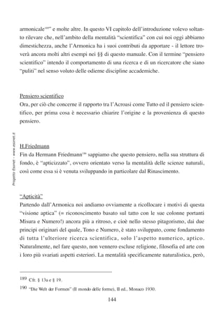 armonicale189” e molte altre. In questo VI capitolo dell’introduzione volevo soltan-
                                  to rilevare che, nell’ambito della mentalità “scientifica” con cui noi oggi abbiamo
                                  dimestichezza, anche l’Armonica ha i suoi contributi da apportare - il lettore tro-
                                  verà ancora molti altri esempi nei §§ di questo manuale. Con il termine “pensiero
                                  scientifico” intendo il comportamento di una ricerca e di un ricercatore che siano
                                  “puliti” nel senso voluto delle odierne discipline accademiche.



                                  Pensiero scientifico
                                  Ora, per ciò che concerne il rapporto tra l’Acroasi come Tutto ed il pensiero scien-
                                  tifico, per prima cosa è necessario chiarire l’origine e la provenienza di questo
                                  pensiero.
Progetto Esonet - www.esonet.it




                                  H.Friedmann
                                  Fin da Hermann Friedmann190 sappiamo che questo pensiero, nella sua struttura di
                                  fondo, è “apticizzato”, ovvero orientato verso la mentalità delle scienze naturali,
                                  così come essa si è venuta sviluppando in particolare dal Rinascimento.



                                  “Apticità”
                                  Partendo dall’Armonica noi andiamo ovviamente a ricollocare i motivi di questa
                                  “visione aptica” (= riconoscimento basato sul tatto con le sue colonne portanti
                                  Misura e Numero!) ancora più a ritroso, e cioè nello stesso pitagorismo, dai due
                                  principi originari del quale, Tono e Numero, è stato sviluppato, come fondamento
                                  di tutta l’ulteriore ricerca scientifica, solo l’aspetto numerico, aptico.
                                  Naturalmente, nel fare questo, non vennero escluse religione, filosofia ed arte con
                                  i loro più svariati aspetti esteriori. La mentalità specificamente naturalistica, però,



                                  189 Cfr. § 13a e § 19.
                                  190 “Die Welt der Formen” (Il mondo delle forme), II ed., Monaco 1930.

                                                                               144
 