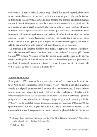 così come si è venuta cristallizzando negli ultimi due secoli in particolare nelle
scienze naturali esatte e, soprattutto, nella scienza aptica per eccellenza, la fisica e
la tecnica da essa derivata, è divenuta una potenza che esercita una tale influenza
su tutti i campi del sapere, su tutta la nostra struttura mentale e su quasi tutto il
nostro stile di vita (civiltà, comfort), che facciamo bene a non chiudere gli occhi
di fronte a questa apticizzazione e a riconoscerla per ciò che è: l’avanzare del tutto
innaturale e dissestante ogni umana proporzione di un’inclinazione di per sé molto
parziale, la cui virulenza demoniaca sembra aver raggiunto, al momento nella
bomba atomica il suo primo grande segno di ammonimento, oppure - se non si
riflette su questo “elemento umano” - il suo ultimo segno premonitore.
“La mensura è la funzione basilare della mens. Afferriamo in modo scientifico-
naturalistico solo colà dove misuriamo, contiamo, pesiamo” - sapeva già Nicolò
Cusano188. Eppure “Cusano scopre la ragione come quella sfera dello spirito
(mens) nella quale di altro si tratta che non sia formulare giudizi e pervenire a
conclusioni razionali, contare e misurare, e cioè di qualcosa di più elevato, di
“Idee”, come quelle dell’unità e della totalità”191.



Scienza ed Armonica
Il rapporto tra l’Armonica e la scienza odierna si può riassumere nella semplice
tesi: Non misura e numero, bensì misura e valore! Questo è ciò che la civiltà
attuale non si potrà evitare se vorrà tornare ad essere una cultura. E precisamente
non da una parte misura (scienza) e dall’altra valore (religione, filosofia, arte),
bensì una rigenerazione della mentalità scientifica sulla base di entrambe i princìpi
pitagorici, con un reinserimento, dunque, dei princìpi e delle norme psichiche
(“Tono”!) nella modalità finora totalmente aptica del pensiero (“Numero”!). In
questa maniera, non solo il pensiero scientifico viene nuovamente pervaso da un
calore ed un senso di responsabilità umani, ma anche gli ámbiti finora esclusi da

191 Secondo Ernst Hoffmann “Nikolaus von Kues” in “Neue Deutsche Biographie” (Nuova bio-
    grafia tedesca), vol. 1, Berlino 1935, pag. 225.
192 Ibid. pag. 256.

                                          145                 Progetto Esonet - www.esonet.it
 