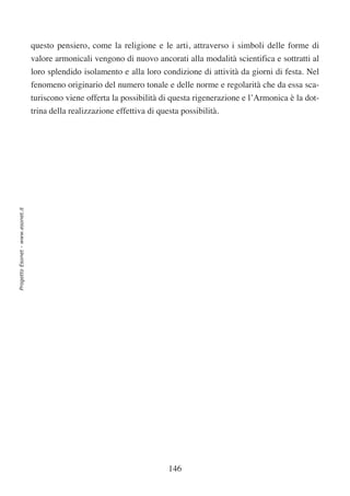questo pensiero, come la religione e le arti, attraverso i simboli delle forme di
                                  valore armonicali vengono di nuovo ancorati alla modalità scientifica e sottratti al
                                  loro splendido isolamento e alla loro condizione di attività da giorni di festa. Nel
                                  fenomeno originario del numero tonale e delle norme e regolarità che da essa sca-
                                  turiscono viene offerta la possibilità di questa rigenerazione e l’Armonica è la dot-
                                  trina della realizzazione effettiva di questa possibilità.
Progetto Esonet - www.esonet.it




                                                                            146
 