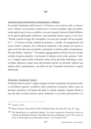 VII



Armonica come dottrina delle corrispondenze - J.Böhme
Il secondo fondamento dell’Acroasi è l’Armonica come dottrina delle corrispon-
denze. Mentre noi possiamo caratterizzare la nostra mentalità, oggi prevalente-
mente apticizzata in senso scientifico, con uno di quegli aforismi di Jakob Böhme,
di cui questo philosophus teutonicus, tanto profondo quanto sagace, è così ricco:
“Poiché è questa la legge del concepibile: esso non può assurgere all’inconcepibi-
le”193 - c’è ancora un’altra modalità di pensiero, o, meglio, di atteggiamento del
nostro sentire e pensare, che è altrimenti strutturata e che, proprio per questo si
pone al di fuori del solo-concepibile, concettuale: la dottrina delle corrispondenze.
Nel mio libretto “Akróasis”194 ho tentato, appoggiandomi ad Ernst Cassirer, di dare
un’idea di questa mentalità. A mio parere il termine da lui scelto, pensiero “miti-
co”, è troppo ampio poiché l’elemento mitico sfocia già nella simbologia, e que-
st’ultimo abbraccia campi ancor più profondi perché sia possibile soltanto una
dottrina delle corrispondenze. con tutto ciò, per il momento atteniamoci a questa
definizione.



E.Cassirer - Il pensiero “mitico”
Il filosofo Ernst Cassirer195 oppone dunque la forma concettuale del pensiero miti-
co all’odierno pensiero scientifico. Egli caratterizza il pensiero mitico come un
pensiero correlativo, all’interno del quale le singole analogie vengono riferite le
une alle altre in modo esteriore, spesso arbitrario. La sua forma più primitiva è il



193 “Aurora”, 16,39.
194 Benno Schwabe- Verlag, Basilea 1946; Gerd Hatje-Verlag, Stoccarda 1947, pag. 87 e segg.
195 “Die Begriffsform im mythischen Denken” (La forma concettuale nel pensiero mitico) in
    “Studien der Bibliothek Warburg” (Studi della biblioteca di Warburg), Lipsia 1922; ancora lo
    stesso in “Philosophie der symbolischen Formen”, vol. II, Berlino 1925.

                                             147                    Progetto Esonet - www.esonet.it
 