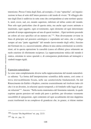 totemismo. Presso l’etnia degli Zuni, ad esempio, c’è una “eptarchia”, un’organiz-
                                  zazione in base al sette dell’intero pensiero e del modo di vivere: “Il villaggio abi-
                                  tato dagli Zuni è suddiviso in sette zone che corrispondono ai sette territori spazia-
                                  li, nord, ovest, sud, est, mondo superiore, inferiore ed infine centro del mondo.
                                  Non solo ogni particolare clan di questa etnia, ma anche ogni essere animato o
                                  inanimato, ogni oggetto, ogni avvenimento, ogni elemento ed ogni determinato
                                  periodo di tempo appartengono ad uno di questi territori... Ogni territorio possiede
                                  un colore ad esso specifico ed un numero etc.”196. Non diversamente avviene in
                                  linea di principio nel pensiero astrologico e soprattutto nel mito, che si collega
                                  sempre ad una “parte oggettuale” del mondo (uovo-mondo degli orfici, frassino
                                  dei Germani etc.) e, successivamente, allinea in una catena correlazioni su correla-
                                  zioni, ed in questa operazione la causalità (causa ed effetto) gioca solamente un
                                  ruolo esteriore di riferimento reciproco. La rappresentazione mitica del mondo è
Progetto Esonet - www.esonet.it




                                  statica, orientata in senso spaziale e, di conseguenza predestinata ad immagini e
                                  simboli troppo rigidi.



                                  Il pensiero naturalistico
                                  Le cose sono completamente diverse nella rappresentazione del mondo naturalisti-
                                  ca odierna: “La forma dell’interpretazione scientifica della natura, così come si
                                  trova irrevocabilmente fissata, nelle sue caratteristiche fondamentali, fin dal
                                  Rinascimento da Galilei e Keplero, consiste essenzialmente nel risolvere tutto ciò
                                  che è in un divenire, in relazioni spazio-temporali, e di fondarlo sulle leggi di que-
                                  ste relazioni”197. Ancora: “Nella teoria matematica del fenomeno naturale, la quale
                                  esprime questo pensiero nel modo più puro e perfetto, per diventare veramente
                                  suscettibili di spiegazione, ogni contenuto ed ogni accadimento devono dapprima
                                  essere trasformati in un complesso di grandezze che, in genere, si ritiene mutino




                                  196 Cassirer “Die Begriffsform” etc. pag. 22/23.
                                  197 Op. cit., pag. 32.

                                                                                148
 