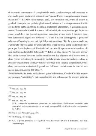 di momento in momento. Il compito della teoria consiste dunque nell’accertare in
che modo questi mutamenti si incastrino l’uno nell’altro e reciprocamente si con-
dizionino”198. E “Allo stesso tempo, però, ciò comporta che, prima di essere in
grado di concepire una qualsivoglia forma di esistenza, il nostro pensiero scientifi-
co moderno debba dapprima riferirla a mutamenti elementari, e, contemporanea-
mente, frantumarla in essi. La forma della totalità, sia essa presente per la perce-
zione sensibile o per la contemplazione, svanisce; al suo posto il pensiero pone
una determinata regola del divenire”199. E ora Cassirer contrappone il pensiero
odierno all’astrologia, uno dei tipi del pensiero mitico: “Per la scienza moderna,
l’unitarietà che essa cerca è l’unitarietà della legge naturale come legge funzionale
pura; per l’astrologia essa è l’unitarietà di una stabilità permanente e continua, di
una struttura della totalità del mondo”200. Ed in un altro punto: “Il pensiero norma-
tivo della scienza trova un simile contesto (tra due elementi dell’essere) non là
dove (come nel mito) gli elementi, in qualche modo, si corrispondono, e dove si
possono organizzare vicendevolmente secondo uno schema determinato, bensì
dove determinate variazioni di grandezza dell’uno condizionano, in base ad una
regola generale, quelle dell’altro”201.
Prendiamo nota in modo particolare di quest’ultima frase. Ciò che Cassirer intende
per pensiero “scientifico”, vale naturalmente non soltanto per le scienze naturali,



198 Op. cit., pag. 32.
199 Op. cit., pag. 33.
200 Op. cit., pag. 34.
201 Op. cit., pag. 44.
    [N.B. Le note che seguono non presentano, nel testo tedesco, il riferimento numerico; sono
    state quindi tradotte per completezza ma non è stato possibile riferirle ai termini corrisponden-
    ti, N.d.T.]
202 Cfr. il mio “Grundriß”, pag. 269.
203 Ibidem pag. 182 e segg.
204 Cfr. a questo proposito il “Tagebuch von Binnental” (Diario di Binnental) nei miei
    Abhandlungen.

                                                149                    Progetto Esonet - www.esonet.it
 