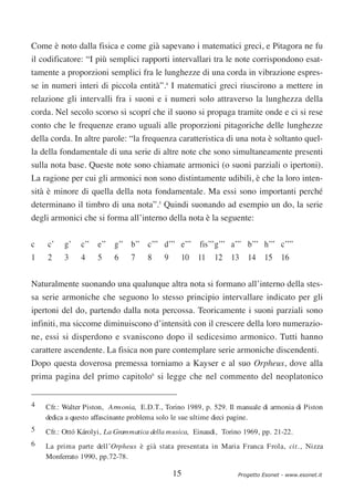 Come è noto dalla fisica e come già sapevano i matematici greci, e Pitagora ne fu
il codificatore: “I più semplici rapporti intervallari tra le note corrispondono esat-
tamente a proporzioni semplici fra le lunghezze di una corda in vibrazione espres-
se in numeri interi di piccola entità”.4 I matematici greci riuscirono a mettere in
relazione gli intervalli fra i suoni e i numeri solo attraverso la lunghezza della
corda. Nel secolo scorso si scoprí che il suono si propaga tramite onde e ci si rese
conto che le frequenze erano uguali alle proporzioni pitagoriche delle lunghezze
della corda. In altre parole: “la frequenza caratteristica di una nota è soltanto quel-
la della fondamentale di una serie di altre note che sono simultaneamente presenti
sulla nota base. Queste note sono chiamate armonici (o suoni parziali o ipertoni).
La ragione per cui gli armonici non sono distintamente udibili, è che la loro inten-
sità è minore di quella della nota fondamentale. Ma essi sono importanti perché
determinano il timbro di una nota”.5 Quindi suonando ad esempio un do, la serie
degli armonici che si forma all’interno della nota è la seguente:

c   c’    g’   c’’ e’’ g’’ b’’ c’’’ d’’’ e’’’ fis’’’g’’’ a’’’ b’’’ h’’’ c’’’’
1   2     3    4    5     6    7     8    9    10 11      12 13 14 15 16

Naturalmente suonando una qualunque altra nota si formano all’interno della stes-
sa serie armoniche che seguono lo stesso principio intervallare indicato per gli
ipertoni del do, partendo dalla nota percossa. Teoricamente i suoni parziali sono
infiniti, ma siccome diminuiscono d’intensità con il crescere della loro numerazio-
ne, essi si disperdono e svaniscono dopo il sedicesimo armonico. Tutti hanno
carattere ascendente. La fisica non pare contemplare serie armoniche discendenti.
Dopo questa doverosa premessa torniamo a Kayser e al suo Orpheus, dove alla
prima pagina del primo capitolo6 si legge che nel commento del neoplatonico


4   Cfr.: Walter Piston, Armonia, E.D.T., Torino 1989, p. 529. Il manuale di armonia di Piston
    dedica a questo affascinante problema solo le sue ultime dieci pagine.
5   Cfr.: Ottó Károlyi, La Grammatica della musica, Einaudi, Torino 1969, pp. 21-22.
6   La prima parte dell’Orpheus è già stata presentata in Maria Franca Frola, cit., Nizza
    Monferrato 1990, pp.72-78.

                                              15                  Progetto Esonet - www.esonet.it
 