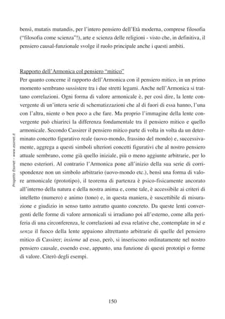 bensì, mutatis mutandis, per l’intero pensiero dell’Età moderna, comprese filosofia
                                  (“filosofia come scienza”!), arte e scienza delle religioni - visto che, in definitiva, il
                                  pensiero causal-funzionale svolge il ruolo principale anche i questi ambiti.



                                  Rapporto dell’Armonica col pensiero “mitico”
                                  Per quanto concerne il rapporto dell’Armonica con il pensiero mitico, in un primo
                                  momento sembrano sussistere tra i due stretti legami. Anche nell’Armonica si trat-
                                  tano correlazioni. Ogni forma di valore armonicale è, per così dire, la lente con-
                                  vergente di un’intera serie di schematizzazioni che al di fuori di essa hanno, l’una
                                  con l’altra, niente o ben poco a che fare. Ma proprio l’immagine della lente con-
                                  vergente può chiarirci la differenza fondamentale tra il pensiero mitico e quello
                                  armonicale. Secondo Cassirer il pensiero mitico parte di volta in volta da un deter-
Progetto Esonet - www.esonet.it




                                  minato concetto figurativo reale (uovo-mondo, frassino del mondo) e, successiva-
                                  mente, aggrega a questi simboli ulteriori concetti figurativi che al nostro pensiero
                                  attuale sembrano, come già quello iniziale, più o meno aggiunte arbitrarie, per lo
                                  meno esteriori. Al contrario l’Armonica pone all’inizio della sua serie di corri-
                                  spondenze non un simbolo arbitrario (uovo-mondo etc.), bensì una forma di valo-
                                  re armonicale (prototipo), il teorema di partenza è psico-fisicamente ancorato
                                  all’interno della natura e della nostra anima e, come tale, è accessibile ai criteri di
                                  intelletto (numero) e animo (tono) e, in questa maniera, è suscettibile di misura-
                                  zione e giudizio in senso tanto astratto quanto concreto. Da queste lenti conver-
                                  genti delle forme di valore armonicali si irradiano poi all’esterno, come alla peri-
                                  feria di una circonferenza, le correlazioni ad essa relative che, contemplate in sé e
                                  senza il fuoco della lente appaiono altrettanto arbitrarie di quelle del pensiero
                                  mitico di Cassirer; insieme ad esso, però, si inseriscono ordinatamente nel nostro
                                  pensiero causale, essendo esse, appunto, una funzione di questi prototipi o forme
                                  di valore. Citerò degli esempi.




                                                                            150
 