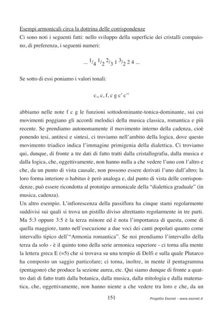 Esempi armonicali circa la dottrina delle corrispondenze
Ci sono noti i seguenti fatti: nello sviluppo della superficie dei cristalli compaio-
no, di preferenza, i seguenti numeri:


                              ... 1/4 1/2 2/3 1 3/2 2 4 ...


Se sotto di essi poniamo i valori tonali:

                                   c,, c, f, c g c’ c’’


abbiamo nelle note f c g le funzioni sottodominante-tonica-dominante, sui cui
movimenti poggiano gli accordi melodici della musica classica, romantica e più
recente. Se prendiamo autonomamente il movimento interno della cadenza, cioè
ponendo tesi, antitesi e sintesi, ci troviamo nell’ambito della logica, dove questo
movimento triadico indica l’immagine primigenia della dialettica. Ci troviamo
qui, dunque, di fronte a tre dati di fatto tratti dalla cristallografia, dalla musica e
dalla logica, che, oggettivamente, non hanno nulla a che vedere l’uno con l’altro e
che, da un punto di vista causale, non possono essere derivati l’uno dall’altro; la
loro forma interiore o habitus è però analoga e, dal punto di vista delle corrispon-
denze, può essere ricondotta al prototipo armonicale della “dialettica graduale” (in
musica, cadenza).
Un altro esempio. L’infiorescenza della passiflora ha cinque stami regolarmente
suddivisi sui quali si trova un pistillo diviso altrettanto regolarmente in tre parti.
Ma 5:3 oppure 3:5 è la terza minore ed è nota l’importanza di questa, come di
quella maggiore, tanto nell’esecuzione a due voci dei canti popolari quanto come
intervallo tipico dell’“Armonia romantica”. Se noi prendiamo l’intervallo della
terza da solo - è il quinto tono della serie armonica superiore - ci torna alla mente
la lettera greca E (=5) che si trovava su una tempio di Delfi e sulla quale Plutarco
ha composto un saggio particolare; ci torna, inoltre, in mente il pentagramma
(pentagono) che produce la sezione aurea, etc. Qui siamo dunque di fronte a quat-
tro dati di fatto tratti dalla botanica, dalla musica, dalla mitologia e dalla matema-
tica, che, oggettivamente, non hanno niente a che vedere tra loro e che, da un

                                            151               Progetto Esonet - www.esonet.it
 