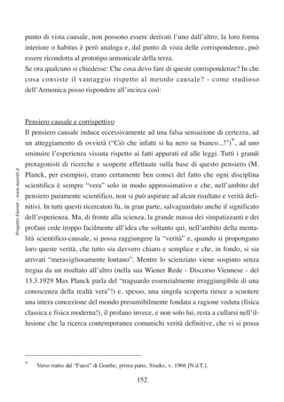 punto di vista causale, non possono essere derivati l’uno dall’altro; la loro forma
                                  interiore o habitus è però analoga e, dal punto di vista delle corrispondenze, può
                                  essere ricondotta al prototipo armonicale della terza.
                                  Se ora qualcuno si chiedesse: Che cosa devo fare di queste corrispondenze? In che
                                  cosa consiste il vantaggio rispetto al metodo causale? - come studioso
                                  dell’Armonica posso rispondere all’incirca così:



                                  Pensiero causale e corrispettivo
                                  Il pensiero causale induce eccessivamente ad una falsa sensazione di certezza, ad
                                  un atteggiamento di ovvietà (“Ciò che infatti si ha nero su bianco...!”)*, ad uno
                                  sminuire l’esperienza vissuta rispetto ai fatti appurati ed alle leggi. Tutti i grandi
                                  protagonisti di ricerche e scoperte effettuate sulla base di questo pensiero (M.
Progetto Esonet - www.esonet.it




                                  Planck, per esempio), erano certamente ben consci del fatto che ogni disciplina
                                  scientifica è sempre “vera” solo in modo approssimativo e che, nell’ambito del
                                  pensiero puramente scientifico, non si può aspirare ad alcun risultato e verità defi-
                                  nitivi. In tutti questi ricercatori fu, in gran parte, salvaguardato anche il significato
                                  dell’esperienza. Ma, di fronte alla scienza, la grande massa dei simpatizzanti e dei
                                  profani cede troppo facilmente all’idea che soltanto qui, nell’ambito della menta-
                                  lità scientifico-causale, si possa raggiungere la “verità” e, quando si propongano
                                  loro queste verità, che tutto sia davvero chiaro e semplice e che, in fondo, si sia
                                  arrivati “meravigliosamente lontano”. Mentre lo scienziato viene sospinto senza
                                  tregua da un risultato all’altro (nella sua Wiener Rede - Discorso Viennese - del
                                  13.3.1929 Max Planck parla del “traguardo essenzialmente irraggiungibile di una
                                  conoscenza della realtà vera”!) e, spesso, una singola scoperta riesce a scuotere
                                  una intera concezione del mondo presumibilmente fondata a ragione veduta (fisica
                                  classica e fisica moderna!), il profano invece, e non solo lui, resta a cullarsi nell’il-
                                  lusione che la ricerca contemporanea comunichi verità definitive, che vi si possa




                                  *   Verso tratto dal “Faust” di Goethe, prima parte, Studio, v. 1966 [N.d.T.].

                                                                                 152
 