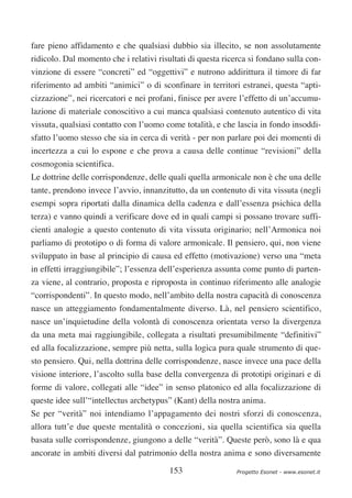 fare pieno affidamento e che qualsiasi dubbio sia illecito, se non assolutamente
ridicolo. Dal momento che i relativi risultati di questa ricerca si fondano sulla con-
vinzione di essere “concreti” ed “oggettivi” e nutrono addirittura il timore di far
riferimento ad ambiti “animici” o di sconfinare in territori estranei, questa “apti-
cizzazione”, nei ricercatori e nei profani, finisce per avere l’effetto di un’accumu-
lazione di materiale conoscitivo a cui manca qualsiasi contenuto autentico di vita
vissuta, qualsiasi contatto con l’uomo come totalità, e che lascia in fondo insoddi-
sfatto l’uomo stesso che sia in cerca di verità - per non parlare poi dei momenti di
incertezza a cui lo espone e che prova a causa delle continue “revisioni” della
cosmogonia scientifica.
Le dottrine delle corrispondenze, delle quali quella armonicale non è che una delle
tante, prendono invece l’avvio, innanzitutto, da un contenuto di vita vissuta (negli
esempi sopra riportati dalla dinamica della cadenza e dall’essenza psichica della
terza) e vanno quindi a verificare dove ed in quali campi si possano trovare suffi-
cienti analogie a questo contenuto di vita vissuta originario; nell’Armonica noi
parliamo di prototipo o di forma di valore armonicale. Il pensiero, qui, non viene
sviluppato in base al principio di causa ed effetto (motivazione) verso una “meta
in effetti irraggiungibile”; l’essenza dell’esperienza assunta come punto di parten-
za viene, al contrario, proposta e riproposta in continuo riferimento alle analogie
“corrispondenti”. In questo modo, nell’ambito della nostra capacità di conoscenza
nasce un atteggiamento fondamentalmente diverso. Là, nel pensiero scientifico,
nasce un’inquietudine della volontà di conoscenza orientata verso la divergenza
da una meta mai raggiungibile, collegata a risultati presumibilmente “definitivi”
ed alla focalizzazione, sempre più netta, sulla logica pura quale strumento di que-
sto pensiero. Qui, nella dottrina delle corrispondenze, nasce invece una pace della
visione interiore, l’ascolto sulla base della convergenza di prototipi originari e di
forme di valore, collegati alle “idee” in senso platonico ed alla focalizzazione di
queste idee sull’“intellectus archetypus” (Kant) della nostra anima.
Se per “verità” noi intendiamo l’appagamento dei nostri sforzi di conoscenza,
allora tutt’e due queste mentalità o concezioni, sia quella scientifica sia quella
basata sulle corrispondenze, giungono a delle “verità”. Queste però, sono là e qua
ancorate in ambiti diversi dal patrimonio della nostra anima e sono diversamente

                                         153                Progetto Esonet - www.esonet.it
 