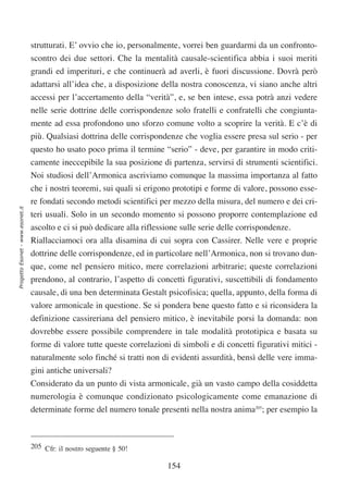 strutturati. E’ ovvio che io, personalmente, vorrei ben guardarmi da un confronto-
                                  scontro dei due settori. Che la mentalità causale-scientifica abbia i suoi meriti
                                  grandi ed imperituri, e che continuerà ad averli, è fuori discussione. Dovrà però
                                  adattarsi all’idea che, a disposizione della nostra conoscenza, vi siano anche altri
                                  accessi per l’accertamento della “verità”, e, se ben intese, essa potrà anzi vedere
                                  nelle serie dottrine delle corrispondenze solo fratelli e confratelli che congiunta-
                                  mente ad essa profondono uno sforzo comune volto a scoprire la verità. E c’è di
                                  più. Qualsiasi dottrina delle corrispondenze che voglia essere presa sul serio - per
                                  questo ho usato poco prima il termine “serio” - deve, per garantire in modo criti-
                                  camente ineccepibile la sua posizione di partenza, servirsi di strumenti scientifici.
                                  Noi studiosi dell’Armonica ascriviamo comunque la massima importanza al fatto
                                  che i nostri teoremi, sui quali si erigono prototipi e forme di valore, possono esse-
                                  re fondati secondo metodi scientifici per mezzo della misura, del numero e dei cri-
Progetto Esonet - www.esonet.it




                                  teri usuali. Solo in un secondo momento si possono proporre contemplazione ed
                                  ascolto e ci si può dedicare alla riflessione sulle serie delle corrispondenze.
                                  Riallacciamoci ora alla disamina di cui sopra con Cassirer. Nelle vere e proprie
                                  dottrine delle corrispondenze, ed in particolare nell’Armonica, non si trovano dun-
                                  que, come nel pensiero mitico, mere correlazioni arbitrarie; queste correlazioni
                                  prendono, al contrario, l’aspetto di concetti figurativi, suscettibili di fondamento
                                  causale, di una ben determinata Gestalt psicofisica; quella, appunto, della forma di
                                  valore armonicale in questione. Se si pondera bene questo fatto e si riconsidera la
                                  definizione cassireriana del pensiero mitico, è inevitabile porsi la domanda: non
                                  dovrebbe essere possibile comprendere in tale modalità prototipica e basata su
                                  forme di valore tutte queste correlazioni di simboli e di concetti figurativi mitici -
                                  naturalmente solo finché si tratti non di evidenti assurdità, bensì delle vere imma-
                                  gini antiche universali?
                                  Considerato da un punto di vista armonicale, già un vasto campo della cosiddetta
                                  numerologia è comunque condizionato psicologicamente come emanazione di
                                  determinate forme del numero tonale presenti nella nostra anima205; per esempio la



                                  205 Cfr: il nostro seguente § 50!

                                                                           154
 