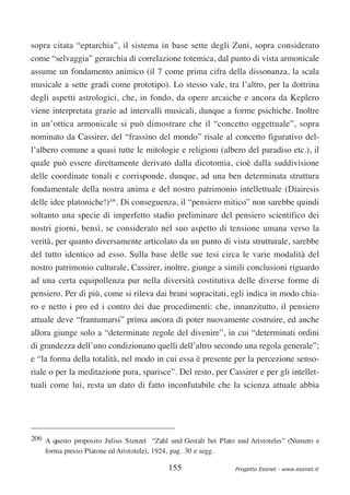 sopra citata “eptarchia”, il sistema in base sette degli Zuni, sopra considerato
come “selvaggia” gerarchia di correlazione totemica, dal punto di vista armonicale
assume un fondamento animico (il 7 come prima cifra della dissonanza, la scala
musicale a sette gradi come prototipo). Lo stesso vale, tra l’altro, per la dottrina
degli aspetti astrologici, che, in fondo, da opere arcaiche e ancora da Keplero
viene interpretata grazie ad intervalli musicali, dunque a forme psichiche. Inoltre
in un’ottica armonicale si può dimostrare che il “concetto oggettuale”, sopra
nominato da Cassirer, del “frassino del mondo” risale al concetto figurativo del-
l’albero comune a quasi tutte le mitologie e religioni (albero del paradiso etc.), il
quale può essere direttamente derivato dalla dicotomia, cioè dalla suddivisione
delle coordinate tonali e corrisponde, dunque, ad una ben determinata struttura
fondamentale della nostra anima e del nostro patrimonio intellettuale (Diairesis
delle idee platoniche!)206. Di conseguenza, il “pensiero mitico” non sarebbe quindi
soltanto una specie di imperfetto stadio preliminare del pensiero scientifico dei
nostri giorni, bensì, se considerato nel suo aspetto di tensione umana verso la
verità, per quanto diversamente articolato da un punto di vista strutturale, sarebbe
del tutto identico ad esso. Sulla base delle sue tesi circa le varie modalità del
nostro patrimonio culturale, Cassirer, inoltre, giunge a simili conclusioni riguardo
ad una certa equipollenza pur nella diversità costitutiva delle diverse forme di
pensiero. Per di più, come si rileva dai brani sopracitati, egli indica in modo chia-
ro e netto i pro ed i contro dei due procedimenti: che, innanzitutto, il pensiero
attuale deve “frantumarsi” prima ancora di poter nuovamente costruire, ed anche
allora giunge solo a “determinate regole del divenire”, in cui “determinati ordini
di grandezza dell’uno condizionano quelli dell’altro secondo una regola generale”;
e “la forma della totalità, nel modo in cui essa è presente per la percezione senso-
riale o per la meditazione pura, sparisce”. Del resto, per Cassirer e per gli intellet-
tuali come lui, resta un dato di fatto inconfutabile che la scienza attuale abbia




206 A questo proposito Julius Stenzel “Zahl und Gestalt bei Plato und Aristoteles” (Numero e
    forma presso Platone ed Aristotele), 1924, pag. 30 e segg.

                                           155                   Progetto Esonet - www.esonet.it
 
