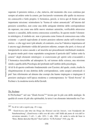 superato il pensiero mitico, e che, tuttavia, dal momento che esso continua pur
                                  sempre ad ardere sotto la cenere, per lasciarselo veramente alle spalle sia necessa-
                                  rio conoscerlo e farlo proprio. L’Armonica, perciò, si trova qui di fronte ad una
                                  importante missione: reintrodurre la “forma di valore armonicale” all’interno del
                                  pensiero scientifico, non come una delle antiquate dottrine delle corrispondenze
                                  da superare, ma come una delle nuove strutture animiche, verificabile attraverso
                                  numero e causalità, della nostra conoscenza scientifica. In questo modo l’elemen-
                                  to mitologico, il simbolo etc. non si presenta come forma di conoscenza una volta
                                  esistente - e perciò equivalente al nostro pensiero odierno anche nell’evoluzione
                                  storica - e che oggi non è più attuale; al contrario, essa ha l’identica importanza ed
                                  è ancora oggi altrettanto valida del pensiero odierno, sempre che però, si riesca ad
                                  interpretarla in senso causale e ad inserirla nei procedimenti intellettuali moderni.
                                  In questo modo però viene soprattutto scongiurato il pericolo dell’“ardere sotto la
Progetto Esonet - www.esonet.it




                                  cenere” degli elementi mitologici: si esorcizzano gli spiriti solo evocandoli e
                                  l’Armonica riuscirebbe ad adempiere là, sul terreno della scienza, una missione
                                  simile a quella della Psicologia del profondo nell’ambito della psicologia.
                                  Al di là di questo confronto fondamentale con Cassirer, del quale, credo, risulta la
                                  rilegittimazione di una dottrina delle corrispondenze, sotto auspici armonicali si
                                  può’ fare riferimento ad almeno due esempi che hanno impiegato o impiegano il
                                  pensiero analogico nell’epoca moderna e contemporanea: lo “Zend-Avesta” di
                                  Fechner e la moderna teoria della Gestalt.



                                  Th. Fechner
                                  G.Th.Fechner207 nel suo “Zend-Avesta”208 lavora per lo più con delle analogie. In
                                  qualità di essere di più alta spiritualità, la terra è un elemento intermedio tra l’uo-


                                  207 Su di lui vedi a seguito pag. 45 e segg.
                                  208 “Zend-Avesta oder über die Dinge des Himmel und des Jenseit, vom Standpunkt der
                                      Naturbetrachtung”, (Zend-Avesta o delle cose del cielo e dell’Aldilà dal punto di vista dell’os-
                                      servazione naturale), 2 voll.; 1. ediz. 1851; 3. ediz. 1906 - cfr. anche la scelta dei brani in
                                      “Dom, Bücher deutscher Mystik”! Kurt Laßvitz: “G.Th.Fechner” 1910, pag. 60.

                                                                                 156
 