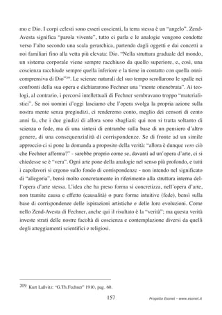mo e Dio. I corpi celesti sono esseri coscienti, la terra stessa è un “angelo”. Zend-
Avesta significa “parola vivente”, tutto ci parla e le analogie vengono condotte
verso l’alto secondo una scala gerarchica, partendo dagli oggetti e dai concetti a
noi familiari fino alla vetta più elevata: Dio. “Nella struttura graduale del mondo,
un sistema corporale viene sempre racchiuso da quello superiore, e, così, una
coscienza racchiude sempre quella inferiore e la tiene in contatto con quella onni-
comprensiva di Dio”209. Le scienze naturali del suo tempo scrollarono le spalle nei
confronti della sua opera e dichiararono Fechner una “mente ottenebrata”. Ai teo-
logi, al contrario, i percorsi intellettuali di Fechner sembravano troppo “materiali-
stici”. Se noi uomini d’oggi lasciamo che l’opera svolga la propria azione sulla
nostra mente senza pregiudizi, ci renderemo conto, meglio dei censori di cento
anni fa, che i due giudizi di allora sono sbagliati: qui non si tratta soltanto di
scienza o fede, ma di una sintesi di entrambe sulla base di un pensiero d’altro
genere, di una consequenzialità di corrispondenze. Se di fronte ad un simile
approccio ci si pone la domanda a proposito della verità: “allora è dunque vero ciò
che Fechner afferma?” - sarebbe proprio come se, davanti ad un’opera d’arte, ci si
chiedesse se è “vera”. Ogni arte pone della analogie nel senso più profondo, e tutti
i capolavori si ergono sullo fondo di corrispondenze - non intendo nel significato
di “allegoria”, bensì molto concretamente in riferimento alla struttura interna del-
l’opera d’arte stessa. L’idea che ha preso forma si concretizza, nell’opera d’arte,
non tramite causa e effetto (causalità) o pure forme intuitive (fede), bensì sulla
base di corrispondenze delle ispirazioni artistiche e delle loro evoluzioni. Come
nello Zend-Avesta di Fechner, anche qui il risultato è la “verità”; ma questa verità
investe strati delle nostre facoltà di coscienza e contemplazione diversi da quelli
degli atteggiamenti scientifici e religiosi.




209 Kurt Laßvitz: “G.Th.Fechner” 1910, pag. 60.

                                            157             Progetto Esonet - www.esonet.it
 