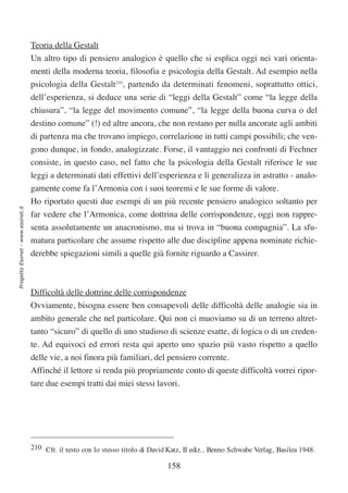 Teoria della Gestalt
                                  Un altro tipo di pensiero analogico è quello che si esplica oggi nei vari orienta-
                                  menti della moderna teoria, filosofia e psicologia della Gestalt. Ad esempio nella
                                  psicologia della Gestalt210, partendo da determinati fenomeni, soprattutto ottici,
                                  dell’esperienza, si deduce una serie di “leggi della Gestalt” come “la legge della
                                  chiusura”, “la legge del movimento comune”, “la legge della buona curva o del
                                  destino comune” (!) ed altre ancora, che non restano per nulla ancorate agli ambiti
                                  di partenza ma che trovano impiego, correlazione in tutti campi possibili; che ven-
                                  gono dunque, in fondo, analogizzate. Forse, il vantaggio nei confronti di Fechner
                                  consiste, in questo caso, nel fatto che la psicologia della Gestalt riferisce le sue
                                  leggi a determinati dati effettivi dell’esperienza e li generalizza in astratto - analo-
                                  gamente come fa l’Armonia con i suoi teoremi e le sue forme di valore.
                                  Ho riportato questi due esempi di un più recente pensiero analogico soltanto per
Progetto Esonet - www.esonet.it




                                  far vedere che l’Armonica, come dottrina delle corrispondenze, oggi non rappre-
                                  senta assolutamente un anacronismo, ma si trova in “buona compagnia”. La sfu-
                                  matura particolare che assume rispetto alle due discipline appena nominate richie-
                                  derebbe spiegazioni simili a quelle già fornite riguardo a Cassirer.



                                  Difficoltà delle dottrine delle corrispondenze
                                  Ovviamente, bisogna essere ben consapevoli delle difficoltà delle analogie sia in
                                  ambito generale che nel particolare. Qui non ci muoviamo su di un terreno altret-
                                  tanto “sicuro” di quello di uno studioso di scienze esatte, di logica o di un creden-
                                  te. Ad equivoci ed errori resta qui aperto uno spazio più vasto rispetto a quello
                                  delle vie, a noi finora più familiari, del pensiero corrente.
                                  Affinché il lettore si renda più propriamente conto di queste difficoltà vorrei ripor-
                                  tare due esempi tratti dai miei stessi lavori.




                                  210 Cfr. il testo con lo stesso titolo di David Katz, II ediz., Benno Schwabe Verlag, Basilea 1948.

                                                                                 158
 