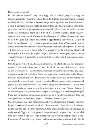 Due esempi armonicali
In “Der hörende Mensch”, pag. 191 e segg. e in “Akróasis”, pag. 132 e segg. ho
messo a confronto i logaritmi, a base 10, delle distanze planetarie medie (distanza
media di Mercurio dal Sole = 1) con i più prossimi logaritmi tonali senari primari,
a base 2, giungendo ad una scala musicale ridotta di ottava a carattere metà mag-
giore e metà minore e giungendo anche ad una localizzazione che ha dello straor-
dinario dei primi gradi enarmonici d dv e b bv. Il corpo celeste di planetoidi, evi-
dentemente disintegratosi, si trova tra la scissione d dv , Giove, invece, all’ester-
no di b bv , però pur sempre nella sfera di appartenenza del valore b. Da ciò ho
tratto la conclusione che proprio la posizione pericolosa all’interno del primo
campo enarmonico della scissione debba essere stata fatale al corpo dei planetoidi
- il fatto, poi che fosse il luogo della terza maggiore, mi ha indotto ad alludere al
mitologema di Lucifero, in origine l’angelo più radioso, dopo, però, quello caduto
- mentre Giove si è mantenuto al di fuori della seconda zona di suddivisione enar-
monica.
Uno dei primi critici di questa analisi armonicale ha addotto la seguente argomen-
tazione: è proprio il colmo voler dedurre il male del mondo dall’intonarsi o meno
ad una scala musicale! E, soprattutto, una scala musicale non ha nulla a che vede-
re con i pianeti e le loro distanze! Alla mia replica che, in definitiva, anche Platone
nella sua scala musicale del Timeo ha usato la stessa analogia in riferimento alla
sua teoria del cosmo, è stato risposto che ad un Platone, come artista, una cosa del
genere può ben essere concessa, ed inoltre, proprio in Platone non si sa mai bene
dove egli smetta di essere serio e dove incominci a scherzare. Platone, dunque, è
un buontempone - ma, stranamente, sempre là dove oggi non lo si comprende più!
Circa una valutazione di un’analisi armonicale ed il carattere costitutivo delle sue
corrispondenze come risposta a questa obiezione, si veda sopra!
Un altro critico, credo più benevolo, ha sollevato obiezioni più concrete. In primo
luogo, la coordinazione dei suoni alle distanze medie planetarie non è univoca,
poiché ognuno dei 12 suoni (temperati) della scala musicale ha un’ampiezza di
variazione di 1/12 e, di conseguenza, in questo spazio si potrebbero trovare altri
toni; in secondo luogo è del tutto evidente che se 9 pianeti vengono messi a con-
fronto con 12 suoni deve per forza risultare una qualsiasi scala musicale. Ora la

                                         159                 Progetto Esonet - www.esonet.it
 