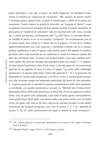 prima obiezione è vera solo se penso “in modo temperato” ed introduco tacita-
                                  mente il concetto di “ampiezza di variazione”. Ma, intanto, in queste analisi
                                  l’Armonica pensa, oppure sente, secondo le tonalità pure, e allora né la quinta, né,
                                  tantomeno, l’ottava hanno, in qualità di intervallo, un “margine di libertà”, come
                                  sa qualsiasi musicista di strumenti ad arco quando accorda il proprio strumento. Si
                                  può parlare di “ampiezza di variazione” solo nei seguenti intervalli: terza, seconda
                                  etc., e anche qui limitata, assolutamente non 1/12 dell’ottava. La seconda obiezio-
                                  ne sarebbe di nuovo ovvia in un’acustica “temperata” ma assolutamente non in
                                  un’ottica tonale pura. Infatti se è chiaro che tra 9 pianeti e 12 toni deve risultare
                                  approssimativamente una scala musicale, è altrettanto evidente che là ci saranno
                                  gamme significative e non, di questa scala (tonale pura!). Ed appunto il carattere
                                  peculiare della scala musicale da me analizzata la mette in evidenza rispetto alle
                                  altre che non hanno senso. Il critico non ha però notato, o gli sono sembrati irrile-
Progetto Esonet - www.esonet.it




                                  vanti, quelli che sono gli elementi più importanti della mia analisi: 1. il rapporto
                                  dei due sistemi logaritmici a base 10 ed a base 2, che dal punto di vista armonicale
                                  equivale ad un rapporto di terza. La terza (5 oppure 1/5), però, nella simbologia
                                  armonicale è il numero della terra, l’intervallo generativo211. E 2. la posizione dei
                                  planetoidi tra i primi gradi enarmonici e di Giove vicino ai secondi gradi enarmo-
                                  nici, che rivestono sempre un’importanza particolare dal punto di vista armonica-
                                  le. A questo proposito si consideri la curiosa corrispondenza della sfera enarmoni-
                                  ca cerebrale con quella enarmonica sessuale in “Hörbild des Urmenschen”
                                  (Immagine uditiva dell’uomo preistorico) § 38a2! Per chi ha un approccio confor-
                                  mista, cioè, in questo caso, temperato, e per colui al quale queste corrispondenze,
                                  come quelle degli ultimi punti, non dicono nulla, una simile analisi resta un foglio
                                  vuoto, del quale, egli, non sa che farsi. Ancora un secondo esempio: la mia analisi
                                  armonicale del triangolo pitagorico con i lati di misura 3, 4, 5 ed i quadrati di
                                  misura 9, 16, 25, dalle permutazioni dei quali si ottiene la scala cromatica212.



                                  211 Cfr. a questo proposito le interessanti argomentazioni sul numero 5 nel saggio di Plutarco:
                                      “Sull’E di Delfo”!
                                  212 “Hörender Mensch”, pagg. 116/117 e § 28a di questo manuale.

                                                                               160
 