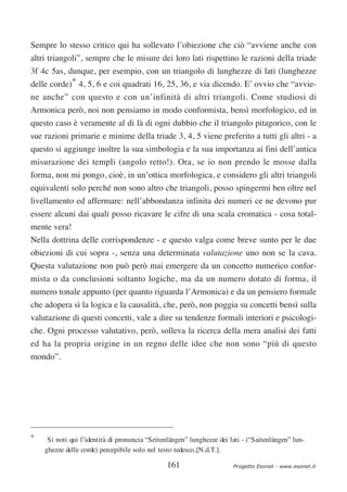Sempre lo stesso critico qui ha sollevato l’obiezione che ciò “avviene anche con
altri triangoli”, sempre che le misure dei loro lati rispettino le razioni della triade
3f 4c 5as, dunque, per esempio, con un triangolo di lunghezze di lati (lunghezze
delle corde)* 4, 5, 6 e coi quadrati 16, 25, 36, e via dicendo. E’ ovvio che “avvie-
ne anche” con questo e con un’infinità di altri triangoli. Come studiosi di
Armonica però, noi non pensiamo in modo conformista, bensì morfologico, ed in
questo caso è veramente al di là di ogni dubbio che il triangolo pitagorico, con le
sue razioni primarie e minime della triade 3, 4, 5 viene preferito a tutti gli altri - a
questo si aggiunge inoltre la sua simbologia e la sua importanza ai fini dell’antica
misurazione dei templi (angolo retto!). Ora, se io non prendo le mosse dalla
forma, non mi pongo, cioè, in un’ottica morfologica, e considero gli altri triangoli
equivalenti solo perché non sono altro che triangoli, posso spingermi ben oltre nel
livellamento ed affermare: nell’abbondanza infinita dei numeri ce ne devono pur
essere alcuni dai quali posso ricavare le cifre di una scala cromatica - cosa total-
mente vera!
Nella dottrina delle corrispondenze - e questo valga come breve sunto per le due
obiezioni di cui sopra -, senza una determinata valutazione uno non se la cava.
Questa valutazione non può però mai emergere da un concetto numerico confor-
mista o da conclusioni soltanto logiche, ma da un numero dotato di forma, il
numero tonale appunto (per quanto riguarda l’Armonica) e da un pensiero formale
che adopera sì la logica e la causalità, che, però, non poggia su concetti bensì sulla
valutazione di questi concetti, vale a dire su tendenze formali interiori e psicologi-
che. Ogni processo valutativo, però, solleva la ricerca della mera analisi dei fatti
ed ha la propria origine in un regno delle idee che non sono “più di questo
mondo”.




*    Si noti qui l’identità di pronuncia “Seitenlängen” lunghezze dei lati - (“Saitenlängen” lun-
    ghezze delle corde) percepibile solo nel testo tedesco,[N.d.T.].

                                               161                     Progetto Esonet - www.esonet.it
 