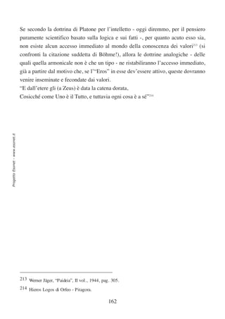 Se secondo la dottrina di Platone per l’intelletto - oggi diremmo, per il pensiero
                                  puramente scientifico basato sulla logica e sui fatti -, per quanto acuto esso sia,
                                  non esiste alcun accesso immediato al mondo della conoscenza dei valori213 (si
                                  confronti la citazione suddetta di Böhme!), allora le dottrine analogiche - delle
                                  quali quella armonicale non è che un tipo - ne ristabiliranno l’accesso immediato,
                                  già a partire dal motivo che, se l’“Eros” in esse dev’essere attivo, queste dovranno
                                  venire inseminate e fecondate dai valori.
                                  “E dall’etere gli (a Zeus) è data la catena dorata,
                                  Cosicché come Uno è il Tutto, e tuttavia ogni cosa è a sé”214
Progetto Esonet - www.esonet.it




                                  213 Werner Jäger, “Paideia”, II vol., 1944, pag. 305.
                                  214 Hieros Logos di Orfeo - Pitagora.

                                                                                 162
 