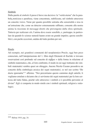 Simbolo
Dalla parola al simbolo il passo è breve ma decisivo: la “verità eterna” che la para-
bola storicizza e parafrasa, viene concentrata, stabilizzata, nel simbolo attraverso
un concetto visivo. Viene per quanto possibile sottratta alla sensorialità e resa in
un’astrazione che, come un detector estremamente raffinato, consente alla nostra
anima la ricezione di messaggi diretti che provengono dalla sfera spirituale.
Tuttavia per realizzare ciò, l’anima deve essere sensibile, e, purtroppo, in partico-
lare da quando le scienze naturali hanno avuto un grande impulso, questa sensibi-
lità è, con poche eccezioni, andata del tutto perduta per noi.



Proclo
Ad esempio, nei grandiosi commenti del neoplatonico Proclo, oggi ben poco
conosciuto, nell’interpretazione del 1. libro degli Elementi di Euclide si trovano
                                                ∼
osservazioni così profonde sul concetto di σχηµα = della forma in relazione al
simbolo matematico, che, al loro confronto, il modo in cui oggi trattiamo dei sim-
boli matematici sembra quasi un oltraggio. Ancora Nicola Cusano possedeva un
concetto della simbologia arcaica dei segni matematici, se nel suo scritto “De
docta ignorantia”215 afferma: “Noi percorriamo questo cammino degli antichi, li
vogliamo emulare e diciamo che ci serviremo dei segni matematici per la loro cer-
tezza del tutto fidata, poiché solo attraverso i simboli ci è possibile pervenire al
divino”. Egli si comporta in modo simile con i simboli spirituali, religiosi e mito-
logici.




215 Hellrau 1919, pag. 24.

                                         165                 Progetto Esonet - www.esonet.it
 