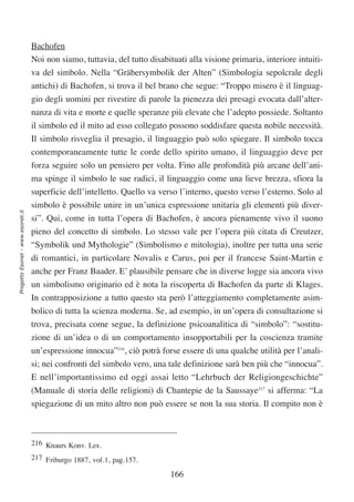 Bachofen
                                  Noi non siamo, tuttavia, del tutto disabituati alla visione primaria, interiore intuiti-
                                  va del simbolo. Nella “Gräbersymbolik der Alten” (Simbologia sepolcrale degli
                                  antichi) di Bachofen, si trova il bel brano che segue: “Troppo misero è il linguag-
                                  gio degli uomini per rivestire di parole la pienezza dei presagi evocata dall’alter-
                                  nanza di vita e morte e quelle speranze più elevate che l’adepto possiede. Soltanto
                                  il simbolo ed il mito ad esso collegato possono soddisfare questa nobile necessità.
                                  Il simbolo risveglia il presagio, il linguaggio può solo spiegare. Il simbolo tocca
                                  contemporaneamente tutte le corde dello spirito umano, il linguaggio deve per
                                  forza seguire solo un pensiero per volta. Fino alle profondità più arcane dell’ani-
                                  ma spinge il simbolo le sue radici, il linguaggio come una lieve brezza, sfiora la
                                  superficie dell’intelletto. Quello va verso l’interno, questo verso l’esterno. Solo al
                                  simbolo è possibile unire in un’unica espressione unitaria gli elementi più diver-
Progetto Esonet - www.esonet.it




                                  si”. Qui, come in tutta l’opera di Bachofen, è ancora pienamente vivo il suono
                                  pieno del concetto di simbolo. Lo stesso vale per l’opera più citata di Creutzer,
                                  “Symbolik und Mythologie” (Simbolismo e mitologia), inoltre per tutta una serie
                                  di romantici, in particolare Novalis e Carus, poi per il francese Saint-Martin e
                                  anche per Franz Baader. E’ plausibile pensare che in diverse logge sia ancora vivo
                                  un simbolismo originario ed è nota la riscoperta di Bachofen da parte di Klages.
                                  In contrapposizione a tutto questo sta però l’atteggiamento completamente asim-
                                  bolico di tutta la scienza moderna. Se, ad esempio, in un’opera di consultazione si
                                  trova, precisata come segue, la definizione psicoanalitica di “simbolo”: “sostitu-
                                  zione di un’idea o di un comportamento insopportabili per la coscienza tramite
                                  un’espressione innocua”216, ciò potrà forse essere di una qualche utilità per l’anali-
                                  si; nei confronti del simbolo vero, una tale definizione sarà ben più che “innocua”.
                                  E nell’importantissimo ed oggi assai letto “Lehrbuch der Religiongeschichte”
                                  (Manuale di storia delle religioni) di Chantepie de la Saussaye217 si afferma: “La
                                  spiegazione di un mito altro non può essere se non la sua storia. Il compito non è



                                  216 Knaurs Konv. Lex.
                                  217 Friburgo 1887, vol.1, pag.157.

                                                                            166
 