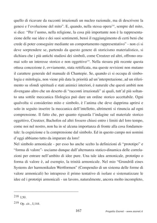quello di ricavare da racconti irrazionali un nucleo razionale, ma di descrivere la
genesi e l’evoluzione del mito”. E, quando, nella stessa opera218, sempre del mito,
si dice: “Per l’uomo, nella religione, la cosa più importante non è la rappresenta-
zione delle sue idee e dei suoi sentimenti, bensì il raggiungimento di certi beni che
crede di poter conseguire mediante un comportamento rappresentativo” - non ci si
deve sorprendere se, partendo da questo genere di storicismo materialistico, si
dichiara che i più antichi studiosi dei simboli, come Creutzer ed altri, offrono ora-
mai solo un interesse storico e non oggettivo219. Nella stesura più recente questa
ottusa concezione è, ovviamente, stata rettificata, ma queste revisioni non mutano
il carattere generale del manuale di Chantepie. Se, quando ci si occupa di simbo-
logia e mitologia, non viene più data la priorità ad un’interpretazione, ad un riferi-
mento su sfondi spirituali e stati animici interiori, è naturale che questi ambiti non
divengano altro che un deserto di “racconti irrazionali” ai quali, tutt’al più soltan-
to una sottile meccanica filologica può dare un ordine storico accettabile. Ogni
qualvolta si considerino mito e simbolo, è l’anima che deve dapprima aprirsi e
solo in seguito inserire la meccanica dell’intelletto, altrimenti si rinuncia ad ogni
comprensione. Il fatto che, per quanto riguarda l’indagine sul materiale storico
oggettivo, Creutzer, Bachofen ed altri fossero chiusi entro i limiti del loro tempo,
come noi nel nostro, non ha in sé alcuna importanza di fronte alla cosa fondamen-
tale: la cognizione e la comprensione dal simbolo. Ed in questo campo noi uomini
d’oggi abbiamo tutto da imparare da loro!
Nel simbolo armonicale - per esso ho anche scelto la definizioni di “prototipo” e
“forma di valore”- usciamo dunque dall’alternanza statico-dinamica delle correla-
zioni per entrare nell’ambito di idee pure. Una tale idea armonicale, prototipo o
forma di valore è, ad esempio, la trinità armonicale. Nel mio “Grundriß eines
Systems der harmonikalen Wertformen” (Compendio di un sistema delle forme di
valore armonicali) ho intrapreso il primo tentativo di isolare e sistematizzare le
idee ed i prototipi armonicali - un lavoro, naturalmente, ancora molto incompleto,



218 I,50.
219 Op. cit., I,144.

                                         167                 Progetto Esonet - www.esonet.it
 