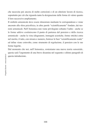 che necessita poi ancora di molte correzioni e di un ulteriore lavoro di ricerca,
                                  soprattutto per ciò che riguarda tanto la designazione delle forme di valore quanto
                                  il loro successivo ampliamento.
                                  Il simbolo armonicale deve essere dimostrato mediante le corrispondenze e viene
                                  ancorato alla sfera psicofisica, in altre parole “scientificamente” fondato, dai teo-
                                  remi armonicali. Nell’Armonica non viene privilegiato soltanto l’udito - anche se
                                  le forme uditive costituiscono il punto di partenza del pensiero e della ricerca
                                  armonicale - anche la vista (diagrammi, immagini acustiche, forme ottiche) entra
                                  nel merito, il tatto, con misura e numero, fornisce le basi “scientificamente esatte”
                                  ed infine viene coinvolto, come strumento di regolazione, il pensiero con le sue
                                  forme logiche.
                                  Dal momento che noi, nell’Armonica, sosteniamo una nuova teoria sensoriale,
                                  questa sarà l’argomento di una breve disamina nel seguente e ultimo paragrafo di
Progetto Esonet - www.esonet.it




                                  questa introduzione.




                                                                          168
 