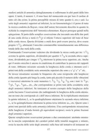 studiosi antichi di armonica dettagliatamente si soffermano in altri punti delle loro
opere. L’unità, il numero 1, il tono base del monocordo era per loro il cardine di
tutto ciò che esiste, la prima percepibile misura di tutto quanto è, era e sarà. La
serie degli armonici superiori ed inferiori, la cui fenomenologia è il perno di tutta
la ricerca condotta da Kayser, viene dall’autore brevemente descritta in quanto lo
richiede la comprensione dell’Armonica elementare. Kayser prosegue quindi nella
spiegazione. Si parta dalla semplice osservazione che toccando una delle due parti
di una corda divisa a metà (1:1/2) si ottiene l’ottava superiore del tono di base
della corda stessa. Questa divisione a metà deve però essere precisa, deve essere
proprio 1:1/2, altrimenti l’orecchio constaterebbe immediatamente una differenza
tonale delle due metà della corda.
Continuando l’osservazione vedremo che dividendo la stessa corda per tre: 1:1/3
avremo la quinta superiore, dividendola per quattro 1:1/4 la seconda ottava supe-
riore, dividendola per cinque 1:1/5 otterremo la prima terza superiore, etc. Anche
qui il nostro orecchio è ancora in condizione di controllare la purezza dei rapporti
di tono. Abbiamo misurato secondo la lunghezza della corda e ottenuto cosí i
primi toni delle cosiddette serie armoniche superiori che sono: c c’ g’ c’’ e’’ etc.
Se invece misuriamo secondo le frequenze che sono reciproche alle lunghezze
della corda (quanto più lunga la corda, tanto più piccolo il numero delle vibrazioni
e viceversa) otterremo la serie numerica 1, 1/2, 1/3, 1/4, 1/5, con i toni 1c 1/2c,
1/ f,, 1/ c,, 1/ as,,, etc., che corrispondono ai primi toni della cosiddetta serie
  3      4      5
degli armonici inferiori. Se torniamo al nostro esempio delle lunghezze della
corda facciamo l’osservazione che raddoppiando la lunghezza della corda ottenia-
mo un tono che corrisponde al c dell’ottava inferiore. Se la triplichiamo otteniamo
la quinta inferiore f,, se la quadruplichiamo otteniamo la seconda ottava inferiore
c,, se la quintuplichiamo otteniamo la prima terza inferiore as,,, etc. Questi sono i
primi toni parziali della serie armonica inferiore. Una corrispondente misurazione
delle lunghezze d’onda fornirà gli equivalenti reciproci, ossia le prime frazioni
degli armonici superiori.
Queste semplicissime osservazioni portano a due constatazioni: anzitutto mostra-
no la nascita sorprendente dei caratteri polari delle tonalità maggiore e minore,
ossia la nascita delle serie degli armonici sulla base del tentativo di instaurare un

                                         17                 Progetto Esonet - www.esonet.it
 