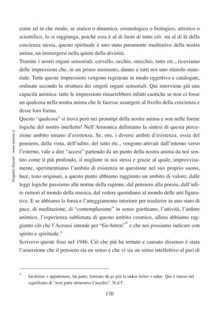 come ed in che modo, se statico o dinamico, cosmologico o biologico, artistico o
                                  scientifico, lo si raggiunga, poiché essa è al di fuori di tutto ciò: sta al di là della
                                  coscienza stessa, questo spirituale è uno stato puramente meditativo della nostra
                                  anima, un immergersi nella quiete della divinità.
                                  Tramite i nostri organi sensoriali: cervello, occhio, orecchio, tatto etc., riceviamo
                                  delle impressioni che, in un primo momento, danno a tutti noi uno stimolo mate-
                                  riale. Tutte queste impressioni vengono registrate in modo oggettivo e catalogate,
                                  ordinate secondo la struttura dei singoli organi sensoriali. Qui interviene già una
                                  capacità animica: tutte le impressioni rimarrebbero infatti caotiche se non ci fosse
                                  un qualcosa nella nostra anima che le facesse assurgere al livello della coscienza e
                                  desse loro forma.
                                  Questo “qualcosa” si trova però nei prototipi della nostra anima e non nelle forme
                                  logiche del nostro intelletto! Nell’Armonica definiamo la sintesi di questa perce-
Progetto Esonet - www.esonet.it




                                  zione ambito umano d’esistenza. Se, ora, i diversi ambiti d’esistenza, ossia del
                                  pensiero, della vista, dell’udito, del tatto etc., vengono attivati dall’interno verso
                                  l’esterno, vale a dire “accesi” partendo da un punto della nostra anima da noi sen-
                                  tito come il più profondo, il migliore in noi stessi e grazie al quale, improvvisa-
                                  mente, sperimentiamo l’ambito di esistenza in questione nel suo proprio suono,
                                  luce, tono originari, a questo punto abbiamo raggiunto un ambito di valore; dalle
                                  leggi logiche passiamo alle norme della ragione, dal pensiero alla poesia, dall’udi-
                                  re rumori al mondo della musica, dal vedere quotidiano al mondo delle arti figura-
                                  tive. E se abbiamo la forza e l’atteggiamento interiore per trasferire in uno stato di
                                  pace, di meditazione, di “contemplazione” in senso goethiano, l’attività, l’ardore
                                  animico, l’esperienza sublimata di questo ambito cosmico, allora abbiamo rag-
                                  giunto ciò che l’Acroasi intende per “Ge-hören”* e che noi possiamo indicare con
                                  spirito e spirituale.”
                                  Scrivevo queste frasi nel 1946. Ciò che più ha irritato e causato dissenso è stata
                                  l’asserzione che il pensiero sia un senso e che vi sia un senso intellettivo al pari di



                                  *   Ge-hören = appartenere, far parte; formato da ge più la radice hören = udire. Qui è inteso nel
                                      significato di “aver parte attraverso l’ascolto”, N.d.T.

                                                                                 170
 
