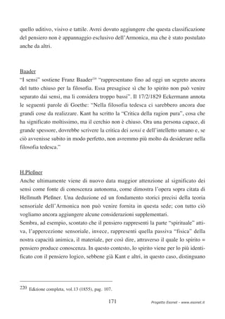 quello uditivo, visivo e tattile. Avrei dovuto aggiungere che questa classificazione
del pensiero non è appannaggio esclusivo dell’Armonica, ma che è stato postulato
anche da altri.



Baader
“I sensi” sostiene Franz Baader220 “rappresentano fino ad oggi un segreto ancora
del tutto chiuso per la filosofia. Essa presagisce sì che lo spirito non può venire
separato dai sensi, ma li considera troppo bassi”. Il 17/2/1829 Eckermann annota
le seguenti parole di Goethe: “Nella filosofia tedesca ci sarebbero ancora due
grandi cose da realizzare. Kant ha scritto la “Critica della ragion pura”, cosa che
ha significato moltissimo, ma il cerchio non è chiuso. Ora una persona capace, di
grande spessore, dovrebbe scrivere la critica dei sensi e dell’intelletto umano e, se
ciò avvenisse subito in modo perfetto, non avremmo più molto da desiderare nella
filosofia tedesca.”



H.Pleßner
Anche ultimamente viene di nuovo data maggior attenzione al significato dei
sensi come fonte di conoscenza autonoma, come dimostra l’opera sopra citata di
Hellmuth Pleßner. Una deduzione ed un fondamento storici precisi della teoria
sensoriale dell’Armonica non può venire fornita in questa sede; con tutto ciò
vogliamo ancora aggiungere alcune considerazioni supplementari.
Sembra, ad esempio, scontato che il pensiero rappresenti la parte “spirituale” atti-
va, l’appercezione sensoriale, invece, rappresenti quella passiva “fisica” della
nostra capacità animica, il materiale, per così dire, attraverso il quale lo spirito =
pensiero produce conoscenza. In questo contesto, lo spirito viene per lo più identi-
ficato con il pensiero logico, sebbene già Kant e altri, in questo caso, distinguano




220 Edizione completa, vol.13 (1855), pag. 107.


                                             171             Progetto Esonet - www.esonet.it
 