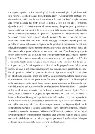 tra ragione (spirito) ed intelletto (logica). Ma il pensiero logico è poi davvero il
                                  solo “attivo”, solo lui possiede le sue forme a priori? Assolutamente no! Ogni pro-
                                  cesso uditivo, visivo, tattile non è per niente solo ricettivo, bensì sceglie, in base
                                  alle forme interiori dei nostri organi sensoriali, solo ciò che gli è conforme.
                                  Quando accordo il mio strumento ad arco ed ottengo le quinte pure, questa è una
                                  funzione attiva e non passiva del mio orecchio e della mia anima; nel farlo, infatti,
                                  non ho assolutamente bisogno di “pensare”! Ogni senso ha dunque un tale sistema
                                  “a priori” proprio come il nostro atto del pensare. Se, poi, il pensiero dovesse
                                  sovrastare i nostri altri sensi fin al livello che, oggi, viene presupposto quasi dap-
                                  pertutto, se solo e soltanto esso esprimesse la spontaneità della nostra facoltà ani-
                                  mica, allora sarebbe logico pensare che possa cavarsela in qualche modo senza gli
                                  altri sensi. Ma si pensi soltanto ad un uomo nato con l’intelletto integro però
                                  sordo, cieco e privo del tatto. Che cosa se ne potrebbe fare quest’infelice, del suo
Progetto Esonet - www.esonet.it




                                  intelletto?! Se a questa domanda, certamente retorica, si risponde con l’”unità
                                  della nostra facoltà animica”, già in questa unità è insita l’impossibilità di requisi-
                                  re il pensiero per l’attività spirituale e nient’altro. La preponderanza del pensiero
                                  rispetto ai sensi a tutt’oggi considerati non può dunque essere mantenuta nell’am-
                                  bito dei predicati “attivo” e “passivo”. Persino se il pensiero “accoglie” e “rielabo-
                                  ra” gli stimoli sensoriali, come una centrale di informazioni, si tratta di un lavoro
                                  di smistamento che ha ben poco a che fare con lo “spirituale”. Le forme apriori
                                  della struttura dei nostri sensi fanno passare, come attraverso un filtro, nella cen-
                                  trale informativa del nostro cervello solo impressioni ben determinate. Il cervello
                                  rielabora gli stimoli sensoriali con le forme apriori del pensiero logico. Tutti i
                                  sensi, anche il pensiero - e proprio per questo motivo io lo classifico tra i sensi -
                                  hanno la loro base fisiologica e, pertanto, materiale: occhio, orecchio, organo tatti-
                                  le e materia cerebrale. Considerare il pensiero come qualcosa di totalmente sepa-
                                  rato dalla sfera materiale è un chimera, quando non è un inganno. Qualcosa di
                                  completamente diverso si instaura quando tutti i sensi, pensiero compreso, vengono
                                  fecondati, o, come ho detto sopra, infiammati dall’elemento spirituale. Allora i sensi
                                  diventano portatori immensamente importanti degli elementi migliori che sia dato a
                                  noi uomini di dichiarare e comunicare: la partecipazione e la realizzazione del regno
                                  delle idee nella scienza, nello stato, nell’arte e nella religione.

                                                                              172
 