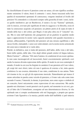 Se classifichiamo di nuovo il pensiero come un senso, ciò non significa assoluta-
mente sminuirne il valore, bensì il contrario: i sensi, finora trascurati nella loro
qualità di trasmettitori spontanei di conoscenza, vengono innalzati al livello del
pensiero! Si contenderà e si discuterà sempre sulla gerarchia di tutti i sensi, inclu-
so quello intellettivo: per un Beethoven, il suono e la sua “fiamma” spirituale,
cioè la musica, avevano più significato di tutta la saggezza e la filosofia, ossia di
tutte la conoscenze acquisite col pensiero; un pittore porrà al di sopra di tutto il
mondo della luce e del colore; per Hegel, il non plus ultra era il “concetto” etc.
etc. Ma io sono dell’opinione che giungeremo ad un giudizio in qualche modo
equo e apprezzeremo le nostre varie capacità animiche solo quando riusciremo a
portare, abbassandola, l’ipertrofia del pensiero ad una misura equilibrata e allo
stesso livello, rialzandoli, i sensi così sottovalutati; con la nostra teoria armonicale
dei sensi non si intende né si vuole altro.
Poiché, in definitiva, non si tratta del pensiero, dell’udito, della vista e del tatto,
bensì dello spirito, delle idee. Uno degli ultimi grandi estetici di lingua tedesca,
Moriz Carriere221 , afferma: “Gli stati d’animo e le condizioni di un essere spiritua-
le non sono inconsapevoli ed incoscienti, bensì coscientemente spirituali; così
anche la musica diventa espressione dello spirito. Il modo in cui esso contempla il
mondo, il modo in cui esso ha forgiato in carattere il suo pensiero ed il suo volere,
gli scopi dei suoi sforzi, tutto ciò non è qualcosa di esterno a lui, tutto questo
costituisce la sua essenza, determina il suo stato, condiziona la sua anima. Tutto
ciò risuona in lui, se egli gli dà espressione musicale. Naturalmente qui manca il
suono articolato in parola come veicolo di pensiero, e il tono vale solo come tono
secondo il suono, l’intensità, la durata, la posizione, non come segno o simbolo di
un concetto, bensì unicamente come espressione di una sensazione. Ma anche
quando noi chiariamo i nostri pensieri con le parole, nel momento in cui essi, gra-
zie al fatto che li formuliamo, assurgono ad una determinatezza diversa, la vita
spirituale non si compie assolutamente solo nel linguaggio, e proprio per questo
esistono l’arte figurativa e la musica, poiché molto dell’ineffabile si può tuttavia



221 “Ästhetik”(Estetica) vol.II (1939), pag. 319.

                                               173            Progetto Esonet - www.esonet.it
 