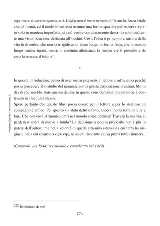 esprimere attraverso queste arti. L’idea non è mero pensiero,222 è anche forza vitale
                                  che dà forma, ed il modo in cui essa assume una forma spaziale può essere rivela-
                                  to solo in maniera imperfetta, ci può venire completamente descritto solo median-
                                  te una visualizzazione destinata all’occhio. Così, l’idea è principio e misura della
                                  vita in divenire, che non si irrigidisce in alcun luogo in forma fissa, che in nessun
                                  luogo rimane inerte, bensì, in continua alternanza fa trascorrere il presente e da
                                  esso fa nascere il futuro”.

                                                                           *


                                  In questa introduzione penso di aver ormai preparato il lettore a sufficienza perché
                                  possa procedere allo studio del manuale con la giusta disposizione d’animo. Molto
                                  di ciò che sarebbe stato ancora da dire in queste considerazioni preparatorie è con-
Progetto Esonet - www.esonet.it




                                  tenuto nel manuale stesso.
                                  Spero pertanto che questo libro possa essere per il lettore e per lo studioso un
                                  compagno e amico. Per quanto sia stato detto e fatto, ancora molto resta da dire e
                                  fare. Che con ciò l’Armonica entri nel mondo come dottrina! Troverà la sua via, si
                                  perderà o andrà di nuovo a fondo? La decisione a questo proposito non è più in
                                  potere dell’autore, ma nella volontà di quella altissima istanza da cui tutto ha ori-
                                  gine e nella cui αρµονια αϕανης, nella cui risonante causa prima tutto ritornerà.

                                  (Composto nel 1944; revisionato e completato nel 1949)




                                  222 Evidenziato da me!

                                                                          174
 