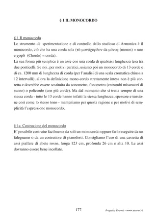 § 1 IL MONOCORDO



§ 1 Il monocordo
Lo strumento di sperimentazione e di controllo dello studioso di Armonica è il
monocordo, ciò che ha una corda sola (τò µονóχορδον da µóνος (monos) = uno
e χορδ (Chorde) = corda).
La sua forma più semplice è un asse con una corda di qualsiasi lunghezza tesa tra
due ponticelli. Se noi, per motivi paratici, usiamo poi un monocordo di 13 corde e
di ca. 1200 mm di lunghezza di corda (per l’analisi di una scala cromatica chiusa a
12 intervalli), allora la definizione mono-cordo strettamente intesa non è più cor-
retta e dovrebbe essere sostituita da sonometro, fonometro (entrambi misuratori di
suono) o policordo (con più corde). Ma dal momento che si tratta sempre di una
stessa corda - tutte le 13 corde hanno infatti la stessa lunghezza, spessore e tensio-
ne così come lo stesso tono - manteniamo per questa ragione e per motivi di sem-
plicità l’espressione monocordo.



§ 1a Costruzione del monocordo
E’ possibile costruire facilmente da soli un monocordo oppure farlo eseguire da un
falegname o da un costruttore di pianoforti. Consigliamo l’uso di una cassetta di
assi piallate di abete rosso, lunga 123 cm, profonda 26 cm e alta 10. Le assi
dovranno essere bene incollate.




                                         177                 Progetto Esonet - www.esonet.it
 