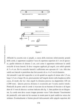 Progetto Esonet - www.esonet.it




                                                                          figura 1


                                  Affinché la cassetta non si pieghi, a causa della tensione relativamente grande
                                  delle corde, è opportuno scegliere l’asse di copertura superiore di 1 cm di spesso-
                                  re, quello inferiore di almeno 2 cm, così come è opportuno rinforzare le sottili
                                  assicelle di testa laterali, là dove vengono applicati gli angoli, con solidi spinotti
                                  di 3 o 4 cm. Per le assicelle laterali è sufficiente uno spessore di 1 cm. Alle due
                                  sottili assi laterali si pratichino due fori acustici di ca. 4 o 5 cm di diametro.
                                  Ad entrambi i capi del coperchio si avviti quindi un angolo di ottone alto 1,5 cm,
                                  largo 1,5 cm e lungo 26 cm, precisamente nell’angolo destro sulla lunghezza della
                                  cassa, di modo che tra i due angoli la distanza precisa sia dappertutto 120 cm
                                  (1200 mm). Questa precisa distanza è essenziale per l’esatta analisi tonale.
                                  Ponticelli da porre sotto le corde si ricavano da un bastone di frassino o di legno
                                  duro di 11 mm di altezza e sezione indicata alla fig. 1, fatto piallare da un falegna-
                                  me. La corda non deve essere troppo premuta verso l’alto durante l’inserimento
                                  dei ponticelli, solo tanto da far suonare in modo puro le parti suddivise senza che
                                  stridano. Eventualmente si limino piccoli infossamenti sullo spigolo superiore del

                                                                            178
 