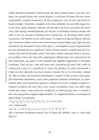 ordine primitivo mediante l’utilizzazione dei primi numeri interi e dei loro reci-
                                  proci. In secondo luogo dice ancora Kayser ci troviamo di fronte alla non meno
                                  sorprendente scoperta fenomenica di una reciprocità, ossia di una specularità di
                                  luogo e tempo, vibrazioni e lunghezza di corda, ambedue ricavate dalle leggi insi-
                                  te nel tono, quale elemento vibrante più prossimo ad essere percepito dai nostri
                                  sensi. Qui insorge immediatamente per Kayser la domanda teoretica intorno alla
                                  sede in cui sia ancorato l’elemento base armonicale, se all’interno delle nostre
                                  sensazioni o all’esterno di noi, nella natura. In risposta al quesito Kayser afferma
                                  che l’armonico rifiuta a priori una teorizzazione di quest’ultimo tipo. Egli non può
                                  ammettere che dividendo l’intero nelle parti, si investighino le parti singolarmente
                                  per poi, partendo da esse, giudicare l’intero. Essere umano e mondo sono per l’ar-
                                  monico due poli di una unità sonora. Non serve isolare i due poli, bensí è necessa-
                                  rio ascoltare il tono che i due poli compongono. Quindi ogni vera conoscenza è un
Progetto Esonet - www.esonet.it




                                  atto relazionale, nel quale il tono prodotto dal rapporto rappresenta il momento
                                  essenziale. Fino ad ora i due poli sono stati considerati gli unici dati validi di
                                  conoscenza e non si è considerato il suono che produce la corda (irrazionale o
                                  reale) tesa fra i due poli, fra essere umano e mondo, fra io e tu, fra uomo e donna
                                  etc. Ma il suono è un fenomeno psicologico e tramite il tono si pone come quan-
                                  tità relazionale elementare, ossia come originario elemento armonicale. La parti-
                                  colarità delle serie armoniche superiori e inferiori di essere i multipli semplici e i
                                  rispettivi reciproci del tono base, deve essere considerata come una delle leggi
                                  fisiche più strane e unica nella sua semplicità, cui fino ad oggi non si è riusciti a
                                  dare una spiegazione neppure approssimativa. La rappresentazione in immagini di
                                  questa legge è la seguente:
                                  ..1/10 1/9 1/8 1/7 1/6 1/5 1/4 1/3 1/2 1 2 3 4 5 6 7 8 9 ..
                                  con i valori tonali:
                                  ..as,,, b,,, c,,,*d,, f,, as,, c,, f, c, c c’ g’ c’’ e’’ g’’ *b’’ c’’’ d’’’ ..
                                  che si possono facilmente piegare con la figura del lambda, come si vede nella
                                  figura 2.




                                                                                      18
 